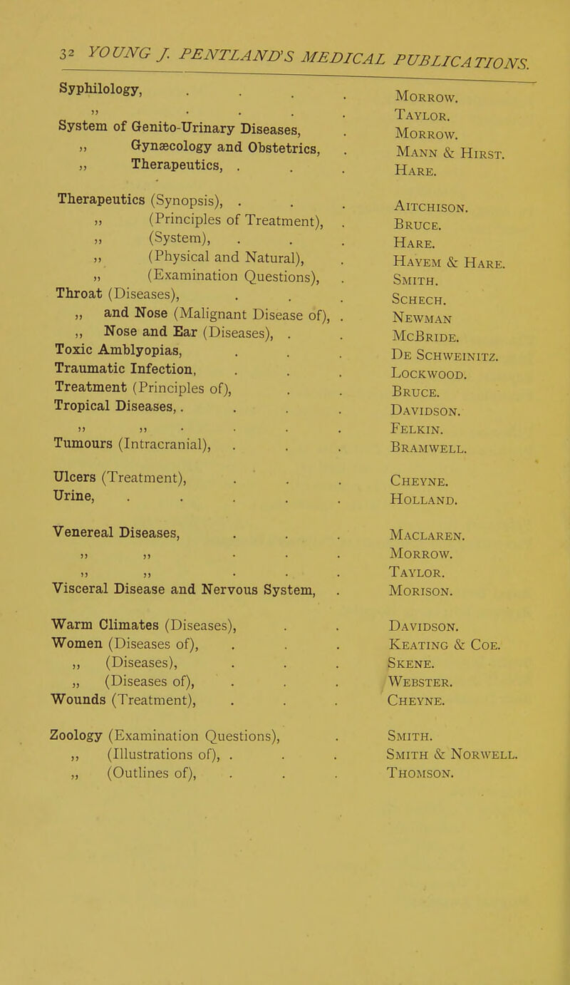 >> Syphilology,  • • . System of Genito-Urinary Diseases, „ Gynaecology and Obstetrics, „ Therapeutics, . Therapeutics (Synopsis), . (Principles of Treatment), (System), (Physical and Natural), „ (Examination Questions), Throat (Diseases), „ and Nose (Malignant Disease of), ,, Nose and Ear (Diseases), . Toxic Amblyopias, Traumatic Infection, Treatment (Principles of). Tropical Diseases,. )> J) Tumours (Intracranial), Ulcers (Treatment), Urine, Venereal Diseases, Visceral Disease and Nervous System, Warm Climates (Diseases), Women (Diseases of), ,, (Diseases), „ (Diseases of). Wounds (Treatment), Zoology (Examination Questions), ,, (Illustrations of), . „ (Outlines of), Morrow, Taylor. Morrow, Mann & Hirst. Hare, AlTCHISON. Bruce. Hare, Hayem & Hare. Smith. SCHECH. Newman McBride, De Schweinitz. lockwood, Bruce. Davidson, Felkin. Bramwell. Cheyne. Holland. Maclaren. Morrow. Taylor. Morison. Davidson. Keating & Coe. Skene. Webster, Cheyne, Smith, Smith & Norwell, Thomson.