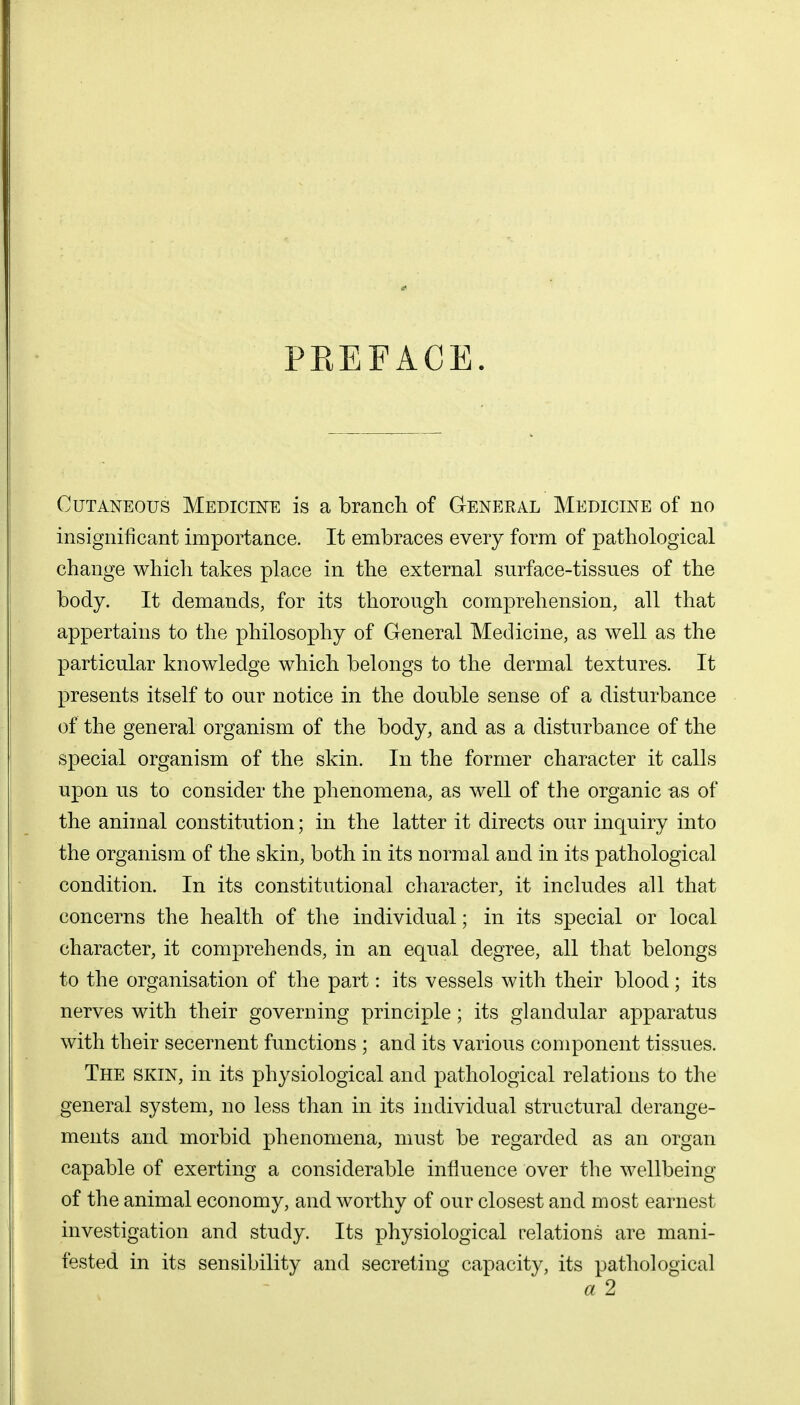 PREFACE. Cutaneous Medicine is a branch of General Medicine of no insignificant importance. It embraces every form of pathological change which takes place in the external surface-tissues of the body. It demands, for its thorough comprehension, all that appertains to the philosophy of General Medicine, as well as the particular knowledge which belongs to the dermal textures. It presents itself to our notice in the double sense of a disturbance of the general organism of the body, and as a disturbance of the special organism of the skin. In the former character it calls upon us to consider the phenomena, as well of the organic as of the animal constitution; in the latter it directs our inquiry into the organism of the skin, both in its normal and in its pathological condition. In its constitutional character, it includes all that concerns the health of the individual; in its special or local character, it comprehends, in an equal degree, all that belongs to the organisation of the part: its vessels with their blood; its nerves with their governing principle; its glandular apparatus with their secernent functions ; and its various component tissues. The skin, in its physiological and pathological relations to the general system, no less than in its individual structural derange- ments and morbid phenomena, must be regarded as an organ capable of exerting a considerable influence over the wellbeing of the animal economy, and worthy of our closest and most earnest investigation and study. Its physiological relations are mani- fested in its sensibility and secreting capacity, its pathological