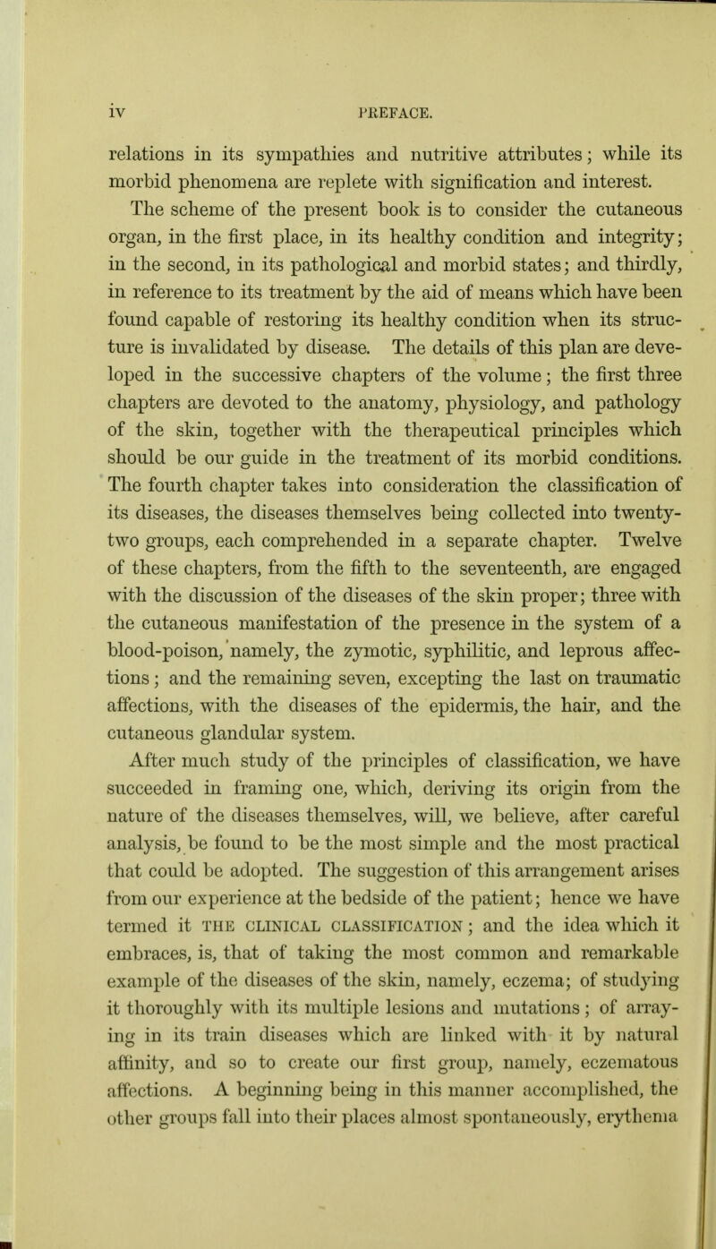 relations in its sympathies and nutritive attributes; while its morbid phenomena are replete with signification and interest. The scheme of the present book is to consider the cutaneous organ, in the first place, in its healthy condition and integrity; in the second, in its pathological and morbid states; and thirdly, in reference to its treatment by the aid of means which have been found capable of restoring its healthy condition when its struc- ture is invalidated by disease. The details of this plan are deve- loped in the successive chapters of the volume; the first three chapters are devoted to the anatomy, physiology, and pathology of the skin, together with the therapeutical principles which should be our guide in the treatment of its morbid conditions. The fourth chapter takes into consideration the classification of its diseases, the diseases themselves being collected into twenty- two groups, each comprehended in a separate chapter. Twelve of these chapters, from the fifth to the seventeenth, are engaged with the discussion of the diseases of the skin proper; three with the cutaneous manifestation of the presence in the system of a blood-poison, namely, the zymotic, syphilitic, and leprous affec- tions ; and the remaining seven, excepting the last on traumatic affections, with the diseases of the epidermis, the hair, and the cutaneous glandular system. After much study of the principles of classification, we have succeeded in framing one, which, deriving its origin from the nature of the diseases themselves, will, we believe, after careful analysis, be found to be the most simple and the most practical that could be adopted. The suggestion of this arrangement arises from our experience at the bedside of the patient; hence we have termed it the clinical classification ; and the idea which it embraces, is, that of taking the most common and remarkable example of the diseases of the skin, namely, eczema; of studying it thoroughly with its multiple lesions and mutations; of array- ing in its train diseases which are linked with it by natural affinity, and so to create our first group, namely, eczematous affections. A beginning being in this manner accomplished, the other groups fall into their places almost spontaneously, erythema