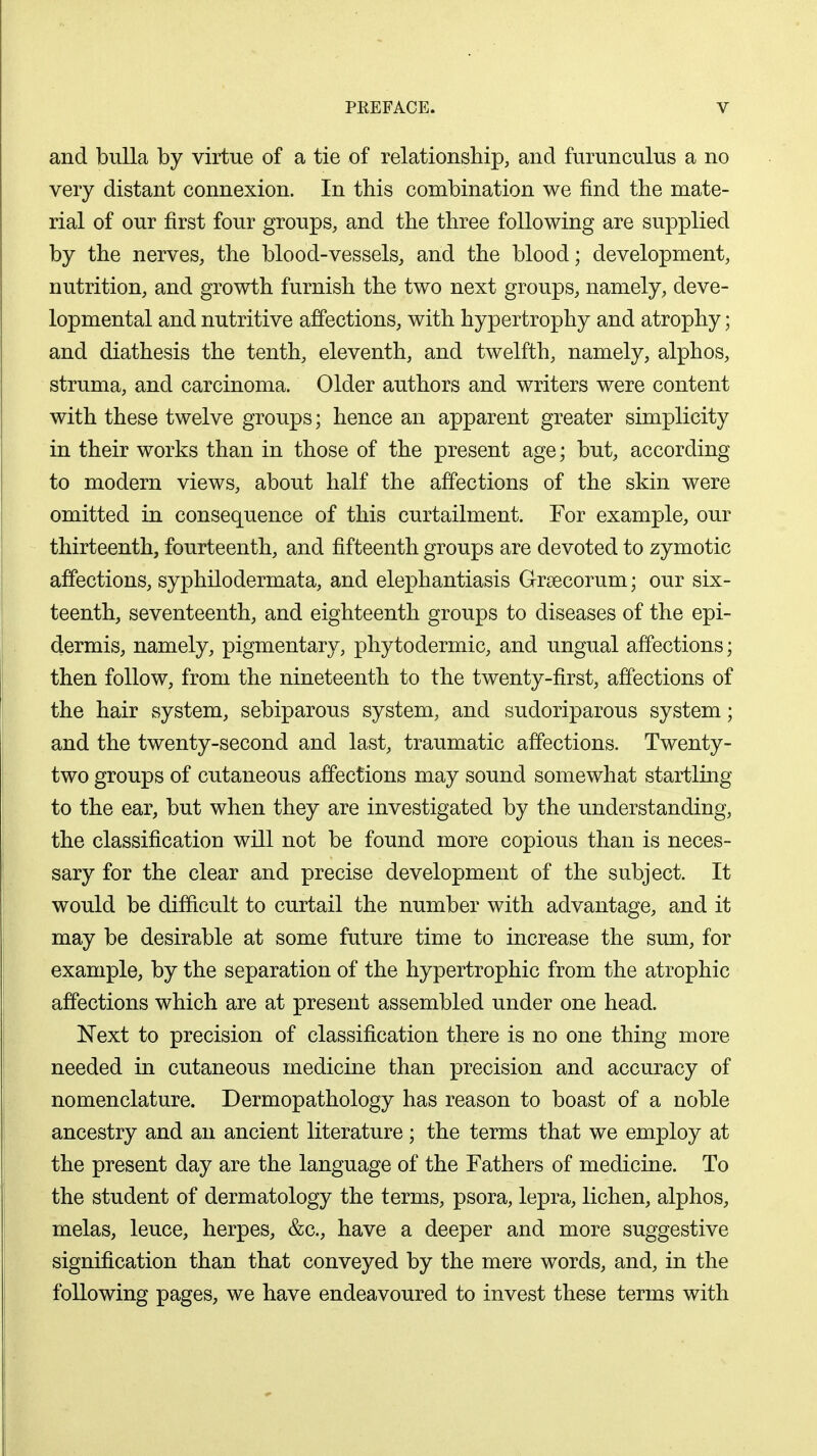 and bulla by virtue of a tie of relationship, and furunculus a no very distant connexion. In this combination we find the mate- rial of our first four groups, and the three following are supplied by the nerves, the blood-vessels, and the blood; development, nutrition, and growth furnish the two next groups, namely, deve- lopmental and nutritive affections, with hypertrophy and atrophy; and diathesis the tenth, eleventh, and twelfth, namely, alphos, struma, and carcinoma. Older authors and writers were content with these twelve groups; hence an apparent greater simplicity in their works than in those of the present age; but, according to modern views, about half the affections of the skin were omitted in consequence of this curtailment. For example, our thirteenth, fourteenth, and fifteenth groups are devoted to zymotic affections, syphilodermata, and elephantiasis Grsecorum; our six- teenth, seventeenth, and eighteenth groups to diseases of the epi- dermis, namely, pigmentary, phy to dermic, and ungual affections; then follow, from the nineteenth to the twenty-first, affections of the hair system, sebiparous system, and sudoriparous system; and the twenty-second and last, traumatic affections. Twenty- two groups of cutaneous affections may sound somewhat startling to the ear, but when they are investigated by the understanding, the classification will not be found more copious than is neces- sary for the clear and precise development of the subject. It would be difficult to curtail the number with advantage, and it may be desirable at some future time to increase the sum, for example, by the separation of the hypertrophic from the atrophic affections which are at present assembled under one head. Next to precision of classification there is no one thing more needed in cutaneous medicine than precision and accuracy of nomenclature. Dermopathology has reason to boast of a noble ancestry and an ancient literature; the terms that we employ at the present day are the language of the Fathers of medicine. To the student of dermatology the terms, psora, lepra, lichen, alphos, melas, leuce, herpes, &c, have a deeper and more suggestive signification than that conveyed by the mere words, and, in the following pages, we have endeavoured to invest these terms with