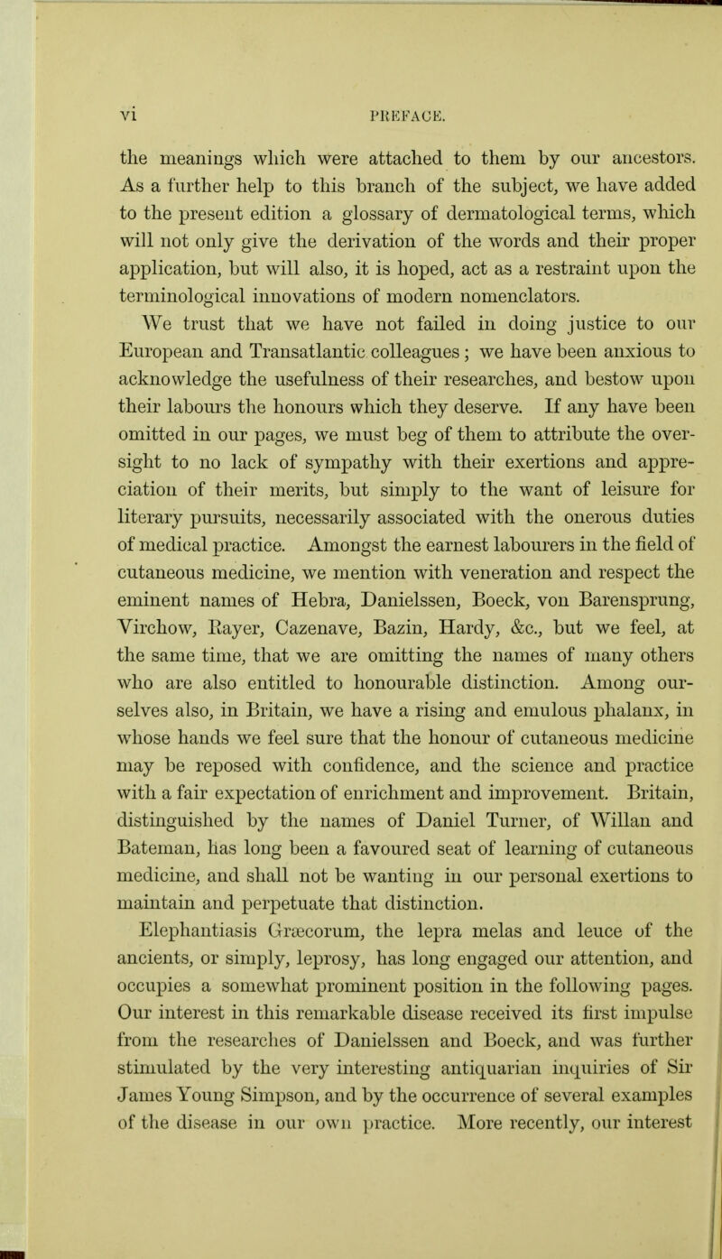 the meanings which were attached to them by our ancestors. As a further help to this branch of the subject, we have added to the present edition a glossary of dermatological terms, which will not only give the derivation of the words and their proper application, but will also, it is hoped, act as a restraint upon the terminological innovations of modern nomenclators. We trust that we have not failed in doing justice to our European and Transatlantic colleagues; we have been anxious to acknowledge the usefulness of their researches, and bestow upon their labours the honours which they deserve. If any have been omitted in our pages, we must beg of them to attribute the over- sight to no lack of sympathy with their exertions and appre- ciation of their merits, but simply to the want of leisure for literary pursuits, necessarily associated with the onerous duties of medical practice. Amongst the earnest labourers in the field of cutaneous medicine, we mention with veneration and respect the eminent names of Hebra, Danielssen, Boeck, von Barensprung, Virchow, Eayer, Cazenave, Bazin, Hardy, &c, but we feel, at the same time, that we are omitting the names of many others who are also entitled to honourable distinction. Among our- selves also, in Britain, we have a rising and emulous phalanx, in whose hands we feel sure that the honour of cutaneous medicine may be reposed with confidence, and the science and practice with a fair expectation of enrichment and improvement. Britain, distinguished by the names of Daniel Turner, of Willan and Bateman, has long been a favoured seat of learning of cutaneous medicine, and shall not be wanting in our personal exertions to maintain and perpetuate that distinction. Elephantiasis Gryecorum, the lepra melas and leuce of the ancients, or simply, leprosy, has long engaged our attention, and occupies a somewhat prominent position in the following pages. Our interest in this remarkable disease received its first impulse from the researches of Danielssen and Boeck, and was further stimulated by the very interesting antiquarian inquiries of Sir James Young Simpson, and by the occurrence of several examples of the disease in our own practice. More recently, our interest