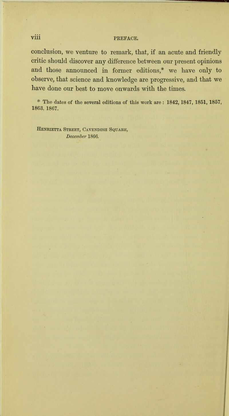 conclusion, we venture to remark, that, if an acute and friendly critic should discover any difference between our present opinions and those announced in former editions,* we have only to observe, that science and knowledge are progressive, and that we have done our best to move onwards with the times. * The dates of the several editions of this work are : 1842, 1847, 1851, 1857, 1863. 1867. Henrietta Street, Cavendish Square, December 1866.