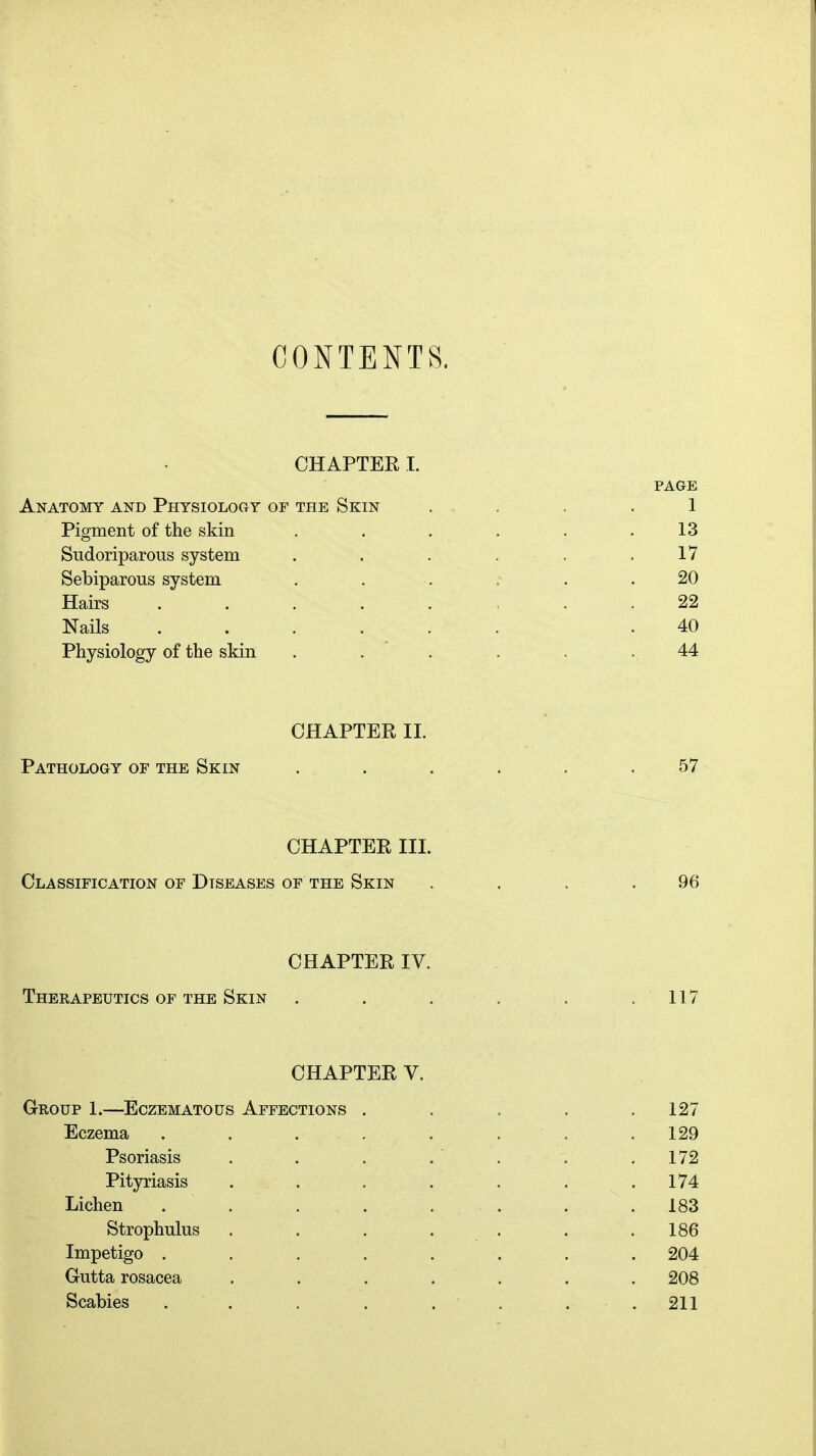 CONTENTS. CHAPTER I. PAGE Anatomy and Physiology of the Skin . . . 1 Pigment of the skin . . . . . .13 Sudoriparous system . . . . . .17 Sebiparous system . . . . . .20 Hairs ....... 22 Nails ...... .40 Physiology of the skin ...... 44 CHAPTER II. Pathology of the Skin ...... 57 CHAPTER III. Classification of Diseases of the Skin . . . .96 CHAPTER IV. Therapeutics of the Skin . . . . . .117 CHAPTER V. Group 1.—Eczematous Affections . . . . .127 Eczema ........ 129 Psoriasis . . . . ' . . . 172 Pityriasis . . . . . . .174 Lichen ........ 183 Strophulus . . . . . .186 Impetigo ........ 204 Gutta rosacea ....... 208 Scabies . . . . . . . .211