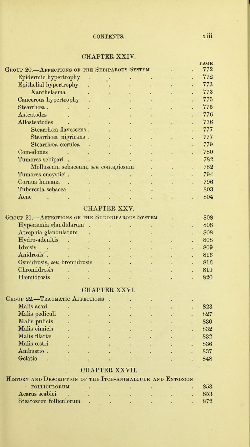 CHAPTER XXIV. PAGE Group 20.—Affections of the Sebiparous System . .772 Epidermic hypertrophy . . . . . .772 Epithelial hypertrophy . \ . . . .773 Xanthelasma ...... 773 Cancerous hypertrophy . . . . . .775 Stearrhoea. . ... . . . .775 Asteatodes . . . . . . .776 Allosteatodes . . . . . . .776 Stearrhoea flavescens . . . . . .777 Stearrhoea nigricans . . . . . .777 Stearrhoea cserulea ...... 779 Comedones ....... 780 Tumores sebipari . . . . . . . 782 Molluscum sebaceum, seu contagiosum . . .782 Tumores encystici. . . . . . . 794 Cornua humana . . . . . . .796 Tubercula sebacea ....... 803 Acne ........ 804 CHAPTER XXV. Group 21.—Affections of the Sudoriparous System . . 808 Hyperemia glandularum ...... 808 Atrophia glandularum ...... 808 Hydro-adenitis ....... 808 Idrosis ........ 809 Anidrosis . . . . . . . . 816 Osmidrosis, seu bromidrosis . . . . .816 Chromidrosis . . . . . . .819 Hsemidrosis ....... 820 CHAPTER XXVI. Group 22.—Traumatic Affections ..... Malis acari ....... 823 Malis pediculi . . . . . . .827 Malis pulicis ....... 830 Malis cimicis ....... 832 Malis filarias ..... . . 832 Malis cestri ....... 836 Ambustio ........ 837 Gelatio ........ 848 CHAPTER XXVII. History and Description of the Itch-animalcule and Entozoon folliculorum ... . . . . 853 Acarus scabiei . . . . . . 853 Steatozoon folliculorum . . . . . .872