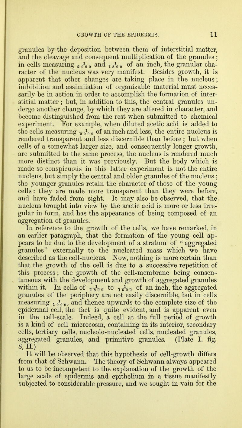 granules by the deposition between them of interstitial matter, and the cleavage and consequent multiplication of the granules; in cells measuring ^-gVo and T¥Vs- of an inch, the granular cha- racter of the nucleus was very manifest. Besides growth, it is apparent that other changes are taking place in the nucleus; imbibition and assimilation of organizable material must neces- sarily be in action in order to accomplish the formation of inter- stitial matter ; but, in addition to this, the central granules un- dergo another change, by which they are altered in character, and become distinguished from the rest when submitted to chemical experiment. For example, when diluted acetic acid is added to the cells measuring ^-gVo °f an incn ano^ less> ^ne entii,e nucleus is rendered transparent and less discernible than before; but when cells of a somewhat larger size, and consequently longer growth, are submitted to the same process, the nucleus is rendered much more distinct than it was previously. But the body which is made so conspicuous in this latter experiment is not the entire nucleus, but simply the central and older granules of the nucleus ; the younger granules retain the character of those of the young cells : they are made more transparent than they were before, and have faded from sight. It may also be observed, that the nucleus brought into view by the acetic acid is more or less irre- gular in form, and has the appearance of being composed of an aggregation of granules. In reference to the growth of the cells, we have remarked, in an earlier paragraph, that the formation of the young cell ap- pears to be due to the development of a stratum of  aggregated granules externally to the nucleated mass which we have described as the cell-nucleus. Now, nothing is more certain than that the growth of the cell is due to a successive repetition of this process; the growth of the cell-membrane being consen- taneous with the development and growth of aggregated granules within it. In cells of jgVo to iTtt °f an inch, the aggregated granules of the periphery are not easily discernible, but in cells measuring T-faj>, and thence upwards to the complete size of the epidermal cell, the fact is quite evident, and is apparent even in the cell-scale. Indeed, a cell at the full period of growth is a kind of cell microcosm, containing in its interior, secondary cells, tertiary cells, nucleolo-nucleated cells, nucleated granules, aggregated granules, and primitive granules. (Plate I. fig. 8, H.) It will be observed that this hypothesis of cell-growth differs from that of Schwann. The theory of Schwann always appeared to us to be incompetent to the explanation of the growth of the large scale of epidermis and epithelium in a tissue manifestly subjected to considerable pressure, and we sought in vain for the