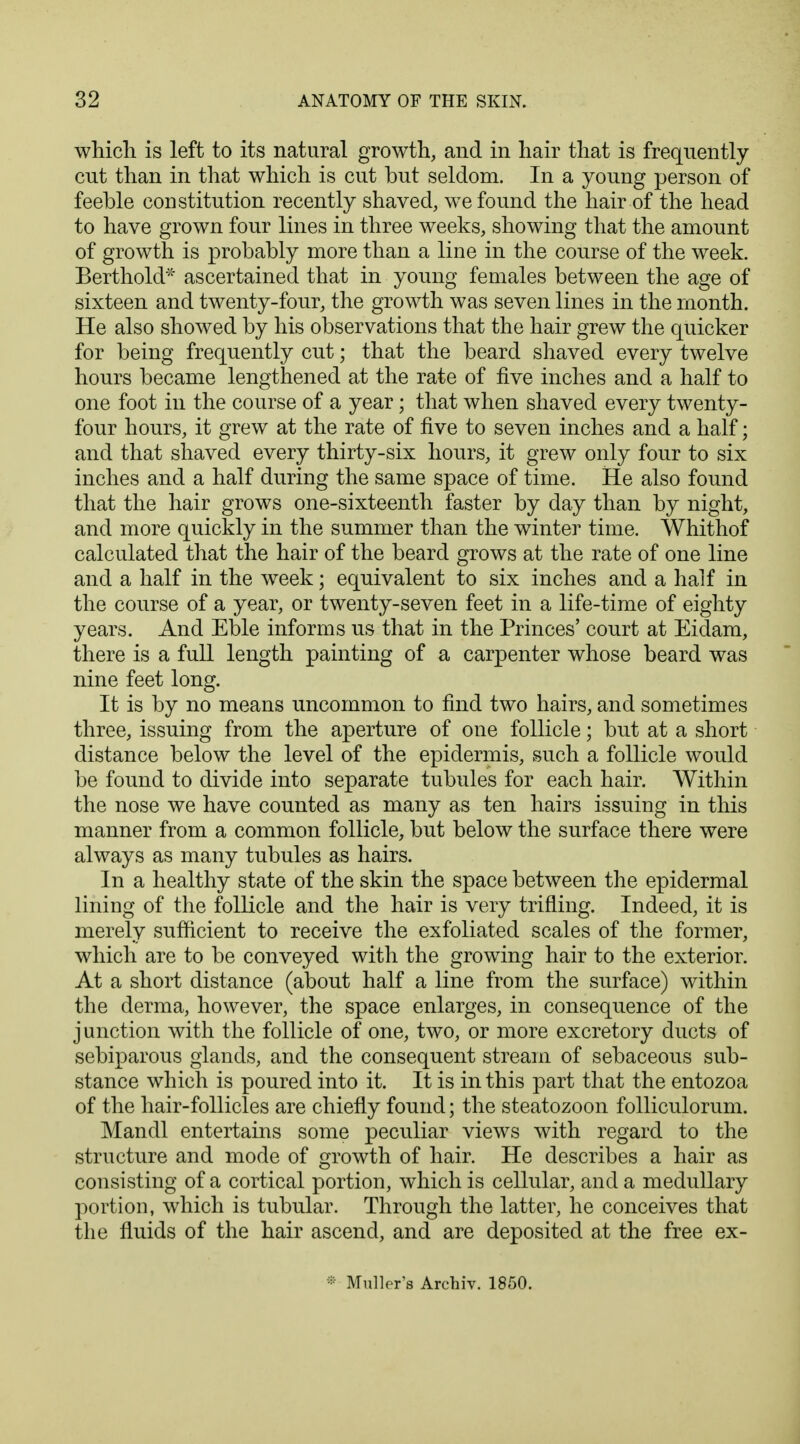 which is left to its natural growth, and in hair that is frequently cut than in that which is cut but seldom. In a young person of feeble constitution recently shaved, we found the hair of the head to have grown four lines in three weeks, showing that the amount of growth is probably more than a line in the course of the week. Berthold* ascertained that in young females between the age of sixteen and twenty-four, the growth was seven lines in the month. He also showed by his observations that the hair grew the quicker for being frequently cut; that the beard shaved every twelve hours became lengthened at the rate of five inches and a half to one foot in the course of a year; that when shaved every twenty- four hours, it grew at the rate of five to seven inches and a half; and that shaved every thirty-six hours, it grew only four to six inches and a half during the same space of time. He also found that the hair grows one-sixteenth faster by day than by night, and more quickly in the summer than the winter time. Whithof calculated that the hair of the beard grows at the rate of one line and a half in the week; equivalent to six inches and a half in the course of a year, or twenty-seven feet in a life-time of eighty years. And Eble informs us that in the Princes' court at Eidam, there is a full length painting of a carpenter whose beard was nine feet long. It is by no means uncommon to find two hairs, and sometimes three, issuing from the aperture of one follicle; but at a short distance below the level of the epidermis, such a follicle would be found to divide into separate tubules for each hair. Within the nose we have counted as many as ten hairs issuing in this manner from a common follicle, but below the surface there were always as many tubules as hairs. In a healthy state of the skin the space between the epidermal lining of the follicle and the hair is very trifling. Indeed, it is merely sufficient to receive the exfoliated scales of the former, which are to be conveyed with the growing hair to the exterior. At a short distance (about half a line from the surface) within the derma, however, the space enlarges, in consequence of the junction with the follicle of one, two, or more excretory ducts of sebiparous glands, and the consequent stream of sebaceous sub- stance which is poured into it. It is in this part that the entozoa of the hair-follicles are chiefly found; the steatozoon folliculorum. Mandl entertains some peculiar views with regard to the structure and mode of growth of hair. He describes a hair as consisting of a cortical portion, which is cellular, and a medullary portion, which is tubular. Through the latter, he conceives that the fluids of the hair ascend, and are deposited at the free ex- * Mullers Archiv. 1850.