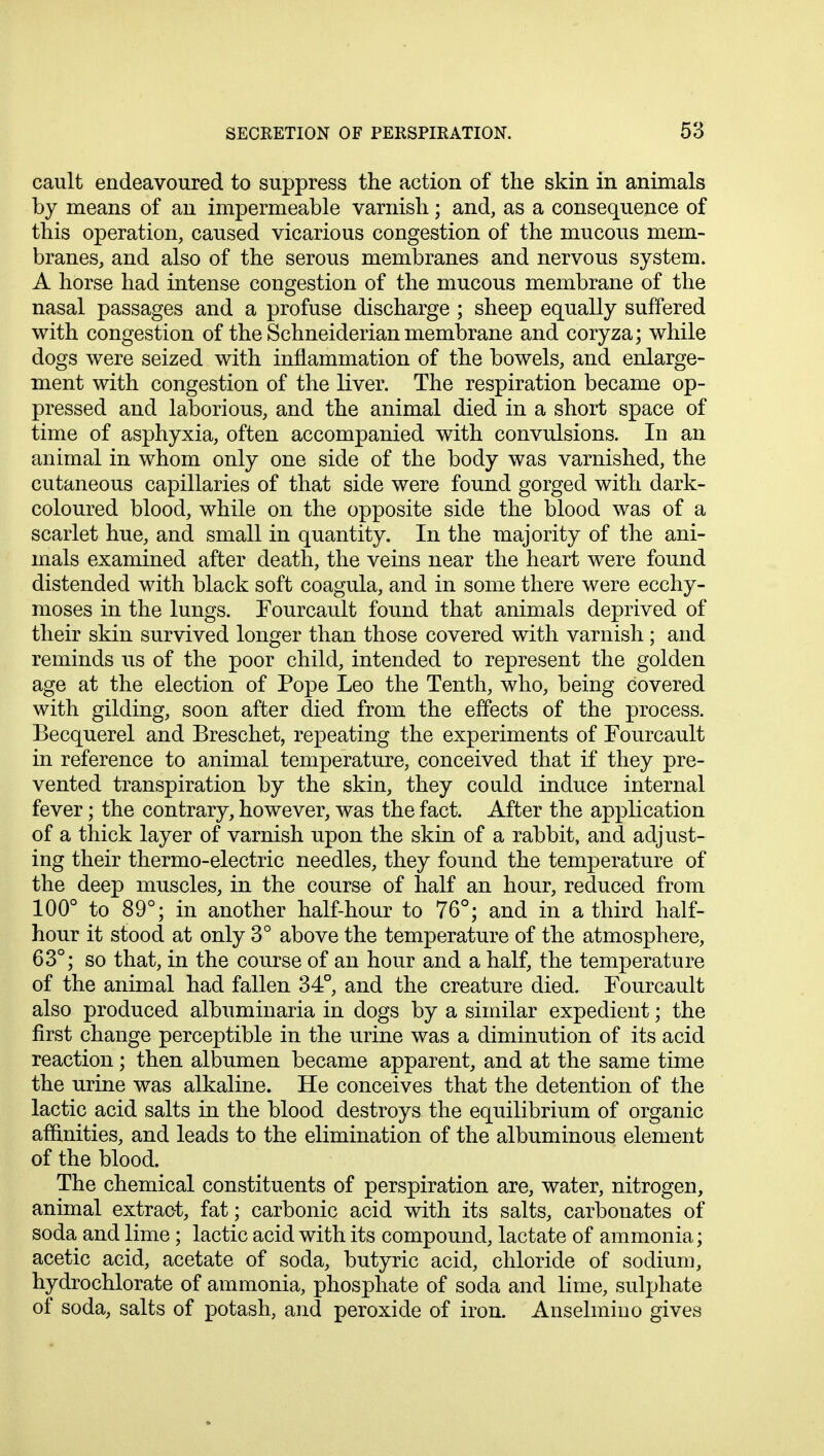 cault endeavoured to suppress the action of the skin in animals by means of an impermeable varnish; and, as a consequence of this operation, caused vicarious congestion of the mucous mem- branes, and also of the serous membranes and nervous system. A horse had intense congestion of the mucous membrane of the nasal passages and a profuse discharge ; sheep equally suffered with congestion of the Schneiderian membrane and coryza; while dogs were seized with inflammation of the bowels, and enlarge- ment with congestion of the liver. The respiration became op- pressed and laborious, and the animal died in a short space of time of asphyxia, often accompanied with convulsions. In an animal in whom only one side of the body was varnished, the cutaneous capillaries of that side were found gorged with dark- coloured blood, while on the opposite side the blood was of a scarlet hue, and small in quantity. In the majority of the ani- mals examined after death, the veins near the heart were found distended with black soft coagula, and in some there were ecchy- moses in the lungs. Fourcault found that animals deprived of their skin survived longer than those covered with varnish ; and reminds us of the poor child, intended to represent the golden age at the election of Pope Leo the Tenth, who, being covered with gilding, soon after died from the effects of the process. Becquerel and Breschet, repeating the experiments of Fourcault in reference to animal temperature, conceived that if they pre- vented transpiration by the skin, they could induce internal fever; the contrary, however, was the fact. After the application of a thick layer of varnish upon the skin of a rabbit, and adjust- ing their thermo-electric needles, they found the temperature of the deep muscles, in the course of half an hour, reduced from 100° to 89°; in another half-hour to 76°; and in a third half- hour it stood at only 3° above the temperature of the atmosphere, 63°; so that, in the course of an hour and a half, the temperature of the animal had fallen 34°, and the creature died. Fourcault also produced albuminaria in dogs by a similar expedient; the first change perceptible in the urine was a diminution of its acid reaction; then albumen became apparent, and at the same time the urine was alkaline. He conceives that the detention of the lactic acid salts in the blood destroys the equilibrium of organic affinities, and leads to the elimination of the albuminous element of the blood. The chemical constituents of perspiration are, water, nitrogen, animal extract, fat; carbonic acid with its salts, carbonates of soda and lime; lactic acid with its compound, lactate of ammonia; acetic acid, acetate of soda, butyric acid, chloride of sodium, hydrochlorate of ammonia, phosphate of soda and lime, sulphate of soda, salts of potash, and peroxide of iron. Anselmiuo gives