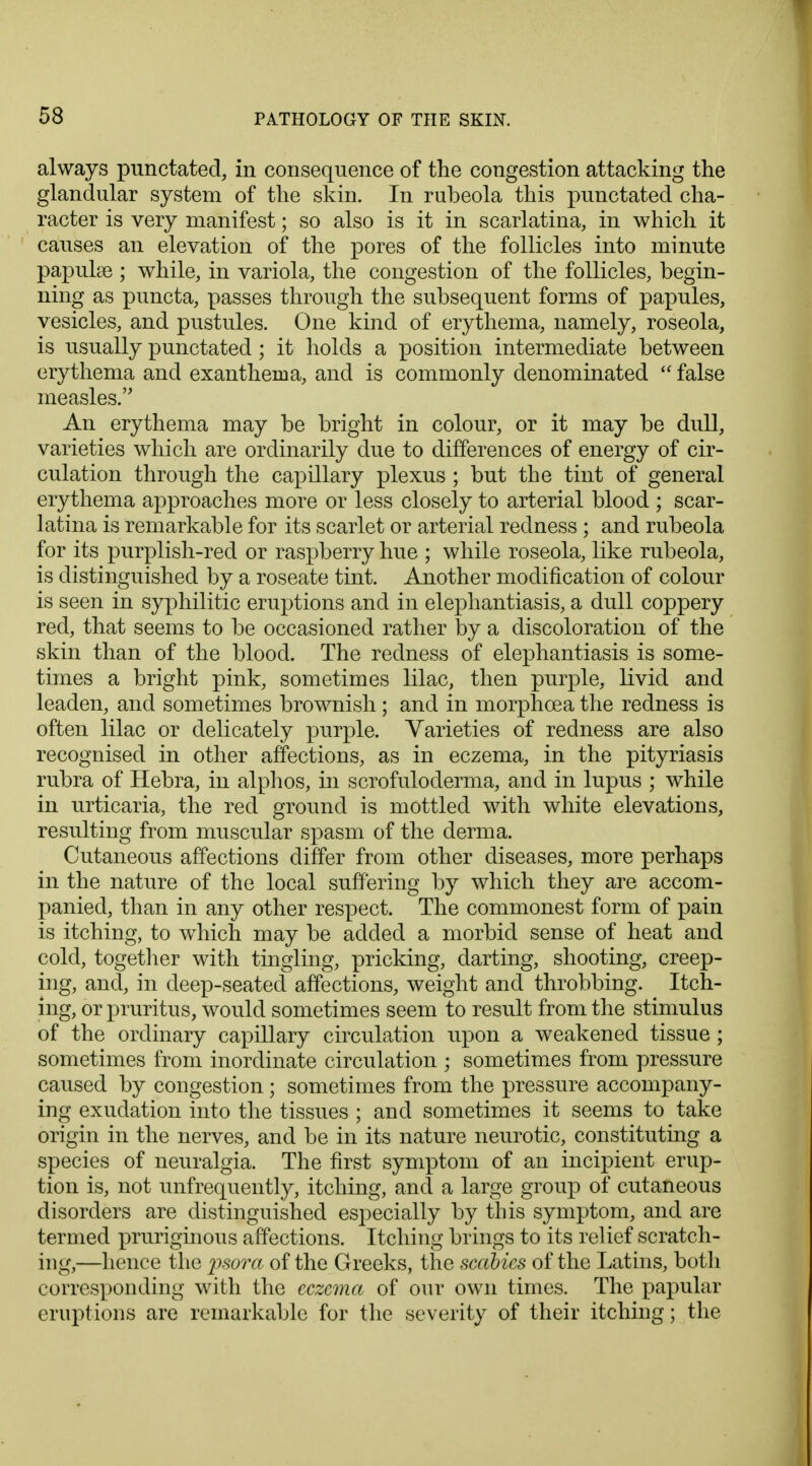 always punctated, in consequence of the congestion attacking the glandular system of the skin. In rubeola this punctated cha- racter is very manifest; so also is it in scarlatina, in which it causes an elevation of the pores of the follicles into minute papulae ; while, in variola, the congestion of the follicles, begin- ning as puncta, passes through the subsequent forms of papules, vesicles, and pustules. One kind of erythema, namely, roseola, is usually punctated; it holds a position intermediate between erythema and exanthema, and is commonly denominated  false measles. An erythema may be bright in colour, or it may be dull, varieties which are ordinarily due to differences of energy of cir- culation through the capillary plexus ; but the tint of general erythema approaches more or less closely to arterial blood ; scar- latina is remarkable for its scarlet or arterial redness ; and rubeola for its purplish-red or raspberry hue ; while roseola, like rubeola, is distinguished by a roseate tint. Another modification of colour is seen in syphilitic eruptions and in elephantiasis, a dull coppery red, that seems to be occasioned rather by a discoloration of the skin than of the blood. The redness of elephantiasis is some- times a bright pink, sometimes lilac, then purple, livid and leaden, and sometimes brownish; and in morphoea the redness is often lilac or delicately purple. Varieties of redness are also recognised in other affections, as in eczema, in the pityriasis rubra of Hebra, in alphos, in scrofuloderma, and in lupus ; while in urticaria, the red ground is mottled with white elevations, resulting from muscular spasm of the derma. Cutaneous affections differ from other diseases, more perhaps in the nature of the local suffering by which they are accom- panied, than in any other respect. The commonest form of pain is itching, to which may be added a morbid sense of heat and cold, together with tingling, pricking, darting, shooting, creep- ing, and, in deep-seated affections, weight and throbbing. Itch- ing, or pruritus, would sometimes seem to result from the stimulus of the ordinary capillary circulation upon a weakened tissue ; sometimes from inordinate circulation ; sometimes from pressure caused by congestion; sometimes from the pressure accompany- ing exudation into the tissues ; and sometimes it seems to take origin in the nerves, and be in its nature neurotic, constituting a species of neuralgia. The first symptom of an incipient erup- tion is, not unfrequently, itching, and a large group of cutaneous disorders are distinguished especially by this symptom, and are termed pruriginous affections. Itching brings to its relief scratch- ing,—hence the psora of the Greeks, the scabies of the Latins, both corresponding with the eczema of onr own times. The papular eruptions are remarkable for the severity of their itching; the