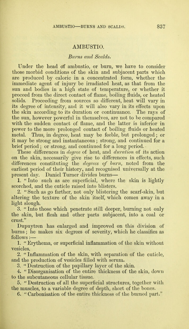 AMBUSTIO. Burns and Scalds. Under the head of ambustio, or burn, we have to consider those morbid conditions of the skin and subjacent parts which are produced by caloric in a concentrated form, whether the immediate agent of injury be irradiated heat, as that from the sun and bodies in a high state of temperature, or whether it proceed from the direct contact of flame, boiling fluids, or heated solids. Proceeding from sources so different, heat will vary in its degree of intensity, and it will also vary in its effects upon the skin according to its duration or continuance. The rays of the sun, however powerful in themselves, are not to be compared with the sudden contact of flame, and the latter is inferior in power to the more prolonged contact of boiling fluids or heated metal. Thus, in degree, heat may be feeble, but prolonged; or it may be strong and instantaneous ; strong, and continued for a brief period; or strong, and continued for a long period. These differences in degree of heat, and duration of its action on the skin, necessarily give rise to differences in effects, such differences constituting the degrees of burn, noted from the earliest period of their history, and recognised universally at the present day. Daniel Turner divides burns— 1. Into such as are superficial, where the skin is lightly scorched, and the cuticle raised into blisters. 2.  Such as go farther, not only blistering the scarf-skin, but altering the texture of the skin itself, which comes away in a light slough. 3.  Into those which penetrate still deeper, burning not only the skin, but flesh and other parts subjacent, into a coal or crust. Dupuytren has enlarged and improved on this division of burns; he makes six degrees of severity, which he classifies as follows:— 1.  Erythema, or superficial inflammation of the skin without vesicles. 2.  Inflammation of the skin, with separation of the cuticle, and the production of vesicles filled with serum. 3.  Destruction of the papillary layer of the skin. 4.  Disorganisation of the entire thickness of the skin, down to the subcutaneous cellular tissue. 5. Destruction of all the superficial structures, together with the muscles, to a variable degree of depth, short of the bones. 6.  Carbonisation of the entire thickness of the burned part.