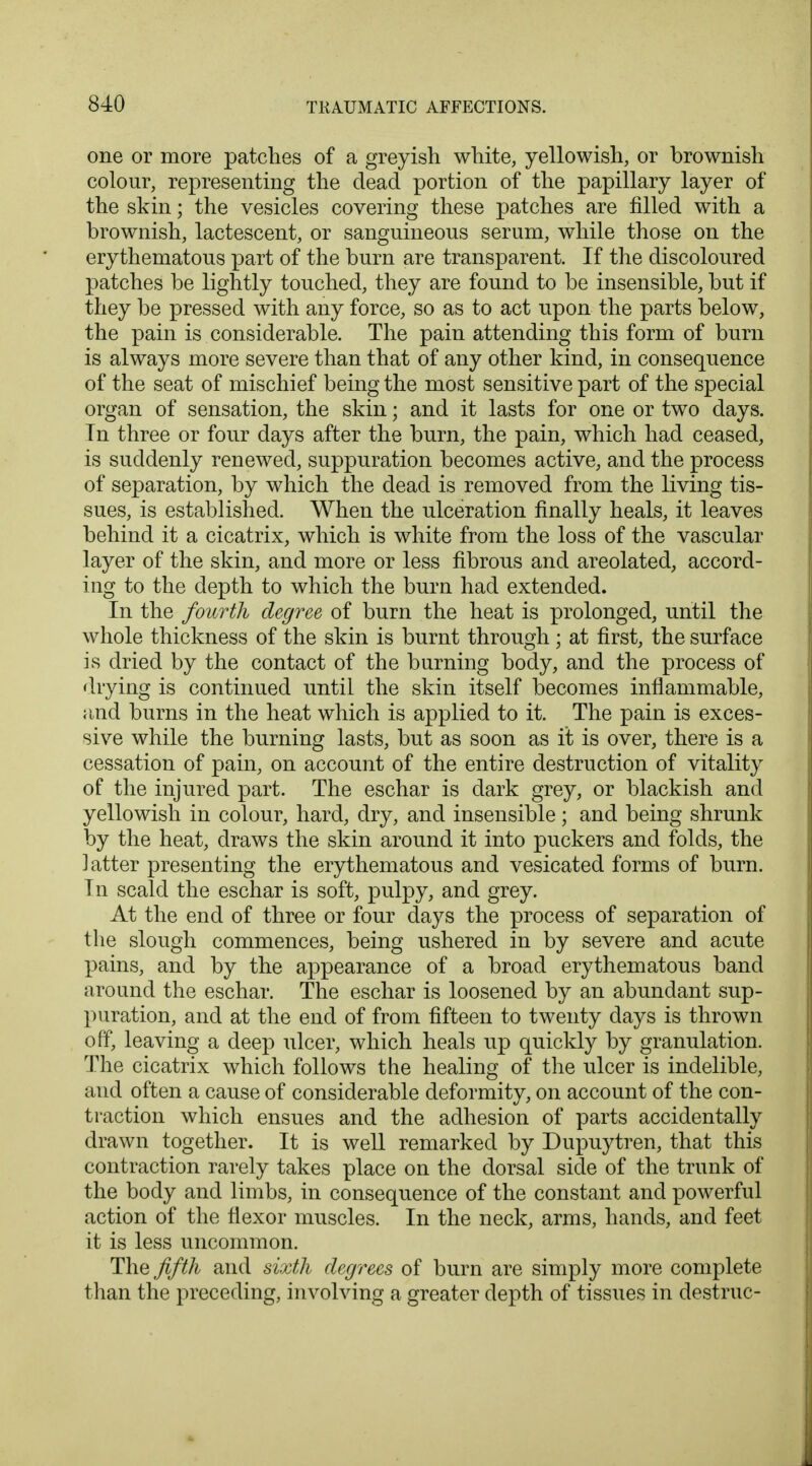 one or more patches of a greyish white, yellowish, or brownish colour, representing the dead portion of the papillary layer of the skin; the vesicles covering these patches are filled with a brownish, lactescent, or sanguineous serum, while those on the erythematous part of the burn are transparent. If the discoloured patches be lightly touched, they are found to be insensible, but if they be pressed with any force, so as to act upon the parts below, the pain is considerable. The pain attending this form of burn is always more severe than that of any other kind, in consequence of the seat of mischief being the most sensitive part of the special organ of sensation, the skin; and it lasts for one or two days. Tn three or four days after the burn, the pain, which had ceased, is suddenly renewed, suppuration becomes active, and the process of separation, by which the dead is removed from the living tis- sues, is established. When the ulceration finally heals, it leaves behind it a cicatrix, which is white from the loss of the vascular layer of the skin, and more or less fibrous and areolated, accord- ing to the depth to which the burn had extended. In the fourth degree of burn the heat is prolonged, until the whole thickness of the skin is burnt through; at first, the surface is dried by the contact of the burning body, and the process of drying is continued until the skin itself becomes inflammable, and burns in the heat which is applied to it. The pain is exces- sive while the burning lasts, but as soon as it is over, there is a cessation of pain, on account of the entire destruction of vitality of the injured part. The eschar is dark grey, or blackish and yellowish in colour, hard, dry, and insensible; and being shrunk by the heat, draws the skin around it into puckers and folds, the latter presenting the erythematous and vesicated forms of burn. In scald the eschar is soft, pulpy, and grey. At the end of three or four days the process of separation of the slough commences, being ushered in by severe and acute pains, and by the appearance of a broad erythematous band around the eschar. The eschar is loosened by an abundant sup- puration, and at the end of from fifteen to twenty days is thrown off, leaving a deep ulcer, which heals up quickly by granulation. The cicatrix which follows the healing of the ulcer is indelible, and often a cause of considerable deformity, on account of the con- traction which ensues and the adhesion of parts accidentally drawn together. It is well remarked by Dupuytren, that this contraction rarely takes place on the dorsal side of the trunk of the body and limbs, in consequence of the constant and powerful action of the flexor muscles. In the neck, arms, hands, and feet it is less uncommon. The fifth and sixth degrees of burn are simply more complete than the preceding, involving a greater depth of tissues in destruc-