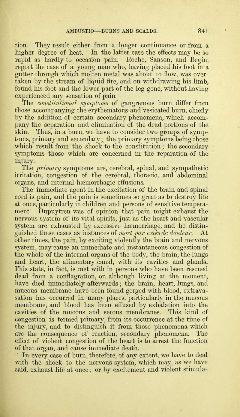 tion. They result either from a longer continuance or from a higher degree of heat. In the latter case the effects may be so rapid as hardly to occasion pain. Eoche, Sanson, and Begin, report the case of a young man who, having placed his foot in a gutter through which molten metal was about to flow, was over- taken by the stream of liquid fire, and on withdrawing his limb, found his foot and the lower part of the leg gone, without having experienced any sensation of pain. The constitutional symptoms of gangrenous burn differ from those accompanying the erythematous and vesicated burn, chiefly by the addition of certain secondary phenomena, which accom- pany the separation and elimination of the dead portions of the skin. Thus, in a burn, we have to consider two groups of symp- toms, primary and secondary; the primary symptoms being those which result from the shock to the constitution; the secondary symptoms those which are concerned in the reparation of the injury. The primary symptoms are, cerebral, spinal, and sympathetic irritation, congestion of the cerebral, thoracic, and abdominal organs, and internal hemorrhagic effusions. The immediate agent in the excitation of the brain and spinal cord is pain, and the pain is sometimes so great as to destroy life at once, particularly in children and persons of sensitive tempera- ment. Dupuytren was of opinion that pain might exhaust the nervous system of its vital spirits, just as the heart and vascular system are exhausted by excessive haemorrhage, and he distin- guished these cases as instances of mort par exces cle douleur. At other times, the pain, by exciting violently the brain and nervous system, may cause an immediate and instantaneous congestion of the whole of the internal organs of the body, the brain, the lungs and heart, the alimentary canal, with its cavities and glands. This state, in fact, is met with in persons who have been rescued dead from a conflagration, or, although living at the moment, have died immediately afterwards; the brain, heart, lungs, and mucous membrane have been found gorged with blood, extrava- sation has occurred in many places, particularly in the mucous membrane, and blood has been effused by exhalation into the cavities of the mucous and serous membranes. This kind of congestion is termed primary, from its occurrence at the time of the injury, and to distinguish it from those phenomena which are the consequence of reaction, secondary phenomena. The effect of violent congestion of the heart is to arrest the function of that organ, and cause immediate death. In every case of burn, therefore, of any extent, we have to deal with the shock to the nervous system, which may, as we have said, exhaust life at once; or by excitement and violent stimula-