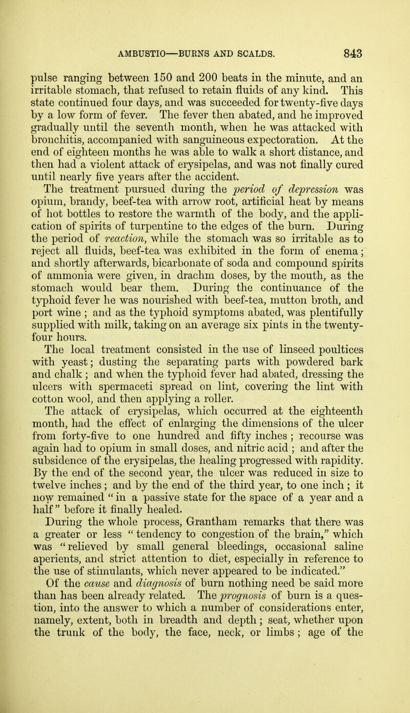 pulse ranging between 150 and 200 beats in the minute, and an irritable stomach, that refused to retain fluids of any kind. This state continued four days, and was succeeded for twenty-five days by a low form of fever. The fever then abated, and he improved gradually until the seventh month, when he was attacked with bronchitis, accompanied with sanguineous expectoration. At the end of eighteen months he was able to walk a short distance, and then had a violent attack of erysipelas, and was not finally cured until nearly five years after the accident. The treatment pursued during the period of depression was opium, brandy, beef-tea with arrow root, artificial heat by means of hot bottles to restore the warmth of the body, and the appli- cation of spirits of turpentine to the edges of the burn. During the period of reaction, while the stomach was so irritable as to reject all fluids, beef-tea was exhibited in the form of enema; and shortly afterwards, bicarbonate of soda and compound spirits of ammonia were given, in drachm doses, by the mouth, as the stomach would bear them. During the continuance of the typhoid fever he was nourished with beef-tea, mutton broth, and port wine ; and as the typhoid symptoms abated, was plentifully supplied with milk, taking on an average six pints in the twenty- four hours. The local treatment consisted in the use of linseed poultices with yeast; dusting the separating parts with powdered bark and chalk; and when the typhoid fever had abated, dressing the ulcers with spermaceti spread on lint, covering the lint with cotton wool, and then applying a roller. The attack of erysipelas, which occurred at the eighteenth month, had the effect of enlarging the dimensions of the ulcer from forty-five to one hundred and fifty inches ; recourse was again had to opium in small doses, and nitric acid ; and after the subsidence of the erysipelas, the healing progressed with rapidity. By the end of the second year, the ulcer was reduced in size to twelve inches ; and by the end of the third year, to one inch ; it now remained  in a passive state for the space of a year and a half before it finally healed. During the whole process, Grantham remarks that there was a greater or less  tendency to congestion of the brain, which was relieved by small general bleedings, occasional saline aperients, and strict attention to diet, especially in reference to the use of stimulants, which never appeared to be indicated. Of the cause and diagnosis of burn nothing need be said more than has been already related. The prognosis of burn is a ques- tion, into the answer to which a number of considerations enter, namely, extent, both in breadth and depth; seat, whether upon the trunk of the body, the face, neck, or limbs ; age of the