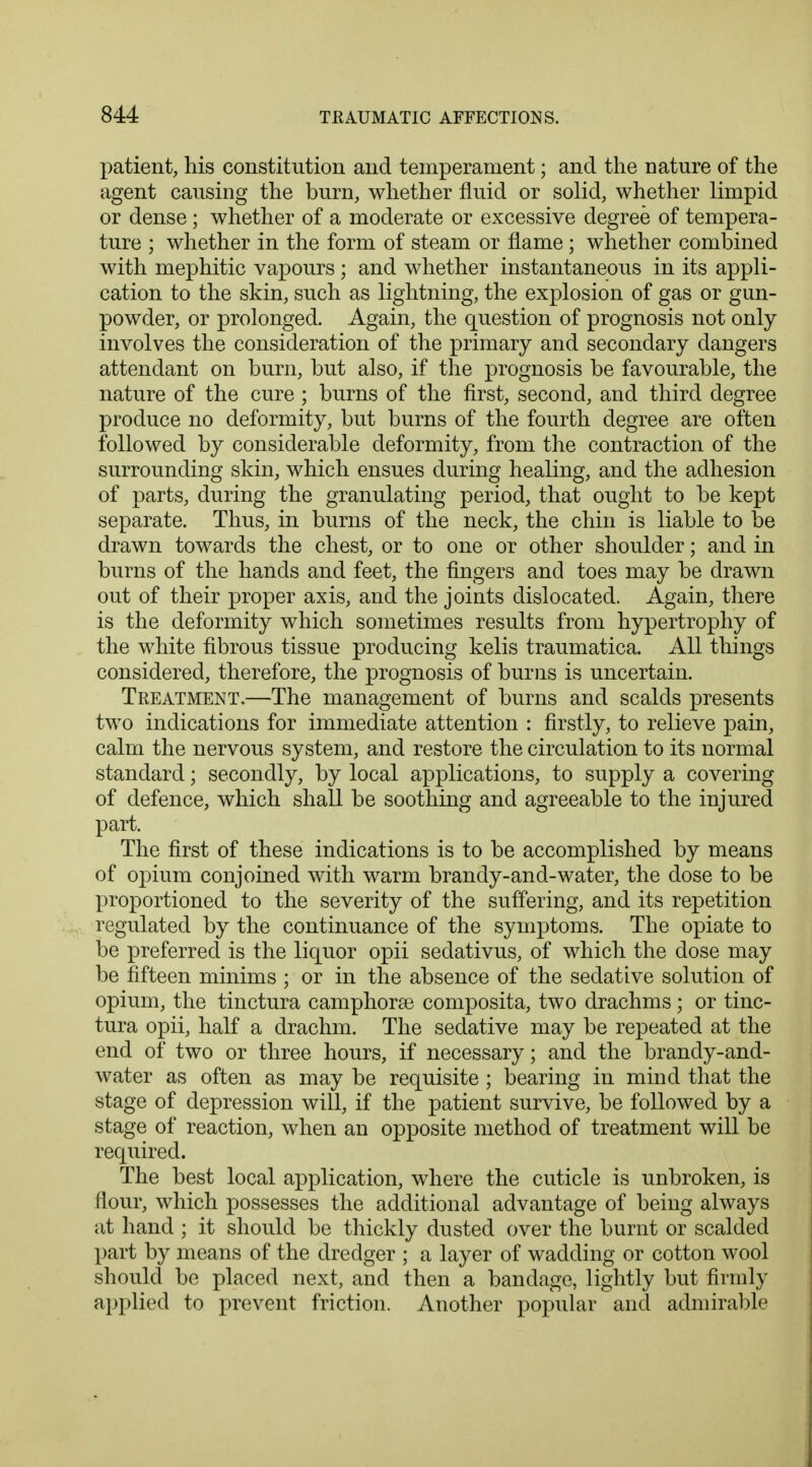 patient, his constitution and temperament; and the nature of the agent causing the burn, whether fluid or solid, whether limpid or dense ; whether of a moderate or excessive degree of tempera- ture ; whether in the form of steam or flame ; whether combined with mephitic vapours ; and whether instantaneous in its appli- cation to the skin, such as lightning, the explosion of gas or gun- powder, or prolonged. Again, the question of prognosis not only involves the consideration of the primary and secondary dangers attendant on burn, but also, if the prognosis be favourable, the nature of the cure ; burns of the first, second, and third degree produce no deformity, but burns of the fourth degree are often followed by considerable deformity, from the contraction of the surrounding skin, which ensues during healing, and the adhesion of parts, during the granulating period, that ought to be kept separate. Thus, in burns of the neck, the chin is liable to be drawn towards the chest, or to one or other shoulder; and in burns of the hands and feet, the fingers and toes may be drawn out of their proper axis, and the joints dislocated. Again, there is the deformity which sometimes results from hypertrophy of the white fibrous tissue producing kelis traumatica. All things considered, therefore, the prognosis of burns is uncertain. Treatment,—The management of burns and scalds presents two indications for immediate attention : firstly, to relieve pain, calm the nervous system, and restore the circulation to its normal standard; secondly, by local applications, to supply a covering of defence, which shall be soothing and agreeable to the injured part. The first of these indications is to be accomplished by means of opium conjoined with warm brandy-and-water, the dose to be proportioned to the severity of the suffering, and its repetition regulated by the continuance of the symptoms. The opiate to be preferred is the liquor opii sedativus, of which the dose may be fifteen minims ; or in the absence of the sedative solution of opium, the tinctura camphorse composita, two drachms ; or tinc- tura opii, half a drachm. The sedative may be repeated at the end of two or three hours, if necessary; and the brandy-and- water as often as may be requisite; bearing in mind that the stage of depression will, if the patient survive, be followed by a stage of reaction, when an opposite method of treatment will be required. The best local application, where the cuticle is unbroken, is flour, which possesses the additional advantage of being always at hand ; it should be thickly dusted over the burnt or scalded part by means of the dredger ; a layer of wadding or cotton wool should be placed next, and then a bandage, lightly but firmly applied to prevent friction. Another popular and admirable