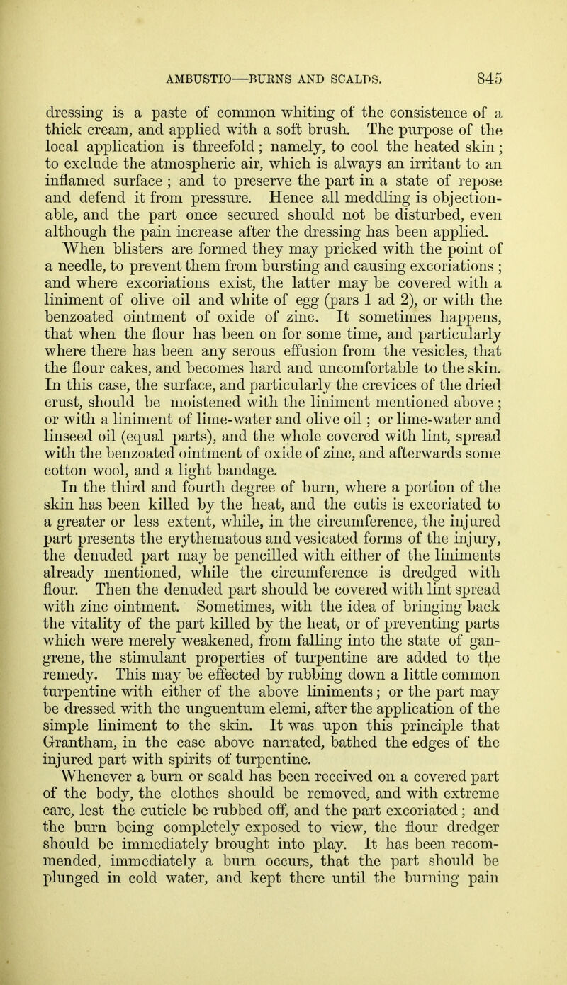 dressing is a paste of common whiting of the consistence of a thick cream, and applied with a soft brush. The purpose of the local application is threefold; namely, to cool the heated skin; to exclude the atmospheric air, which is always an irritant to an inflamed surface ; and to preserve the part in a state of repose and defend it from pressure. Hence all meddling is objection- able, and the part once secured should not be disturbed, even although the pain increase after the dressing has been applied. When blisters are formed they may pricked with the point of a needle, to prevent them from bursting and causing excoriations ; and where excoriations exist, the latter may be covered with a liniment of olive oil and white of egg (pars 1 ad 2), or with the benzoated ointment of oxide of zinc. It sometimes happens, that when the flour has been on for some time, and particularly where there has been any serous effusion from the vesicles, that the flour cakes, and becomes hard and uncomfortable to the skin. In this case, the surface, and particularly the crevices of the dried crust, should be moistened with the liniment mentioned above ; or with a liniment of lime-water and olive oil; or lime-water and linseed oil (equal parts), and the whole covered with lint, spread with the benzoated ointment of oxide of zinc, and afterwards some cotton wool, and a light bandage. In the third and fourth degree of burn, where a portion of the skin has been killed by the heat, and the cutis is excoriated to a greater or less extent, while, in the circumference, the injured part presents the erythematous and vesicated forms of the injury, the denuded part may be pencilled with either of the liniments already mentioned, while the circumference is dredged with flour. Then the denuded part should be covered with lint spread with zinc ointment. Sometimes, with the idea of bringing back the vitality of the part killed by the heat, or of preventing parts which were merely weakened, from falling into the state of gan- grene, the stimulant properties of turpentine are added to the remedy. This may be effected by rubbing down a little common turpentine with either of the above liniments; or the part may be dressed with the unguentum elemi, after the application of the simple liniment to the skin. It was upon this principle that Grantham, in the case above narrated, bathed the edges of the injured part with spirits of turpentine. Whenever a burn or scald has been received on a covered part of the body, the clothes should be removed, and with extreme care, lest the cuticle be rubbed off, and the part excoriated; and the burn being completely exposed to view, the flour dredger should be immediately brought into play. It has been recom- mended, immediately a burn occurs, that the part should be plunged in cold water, and kept there until the burning pain