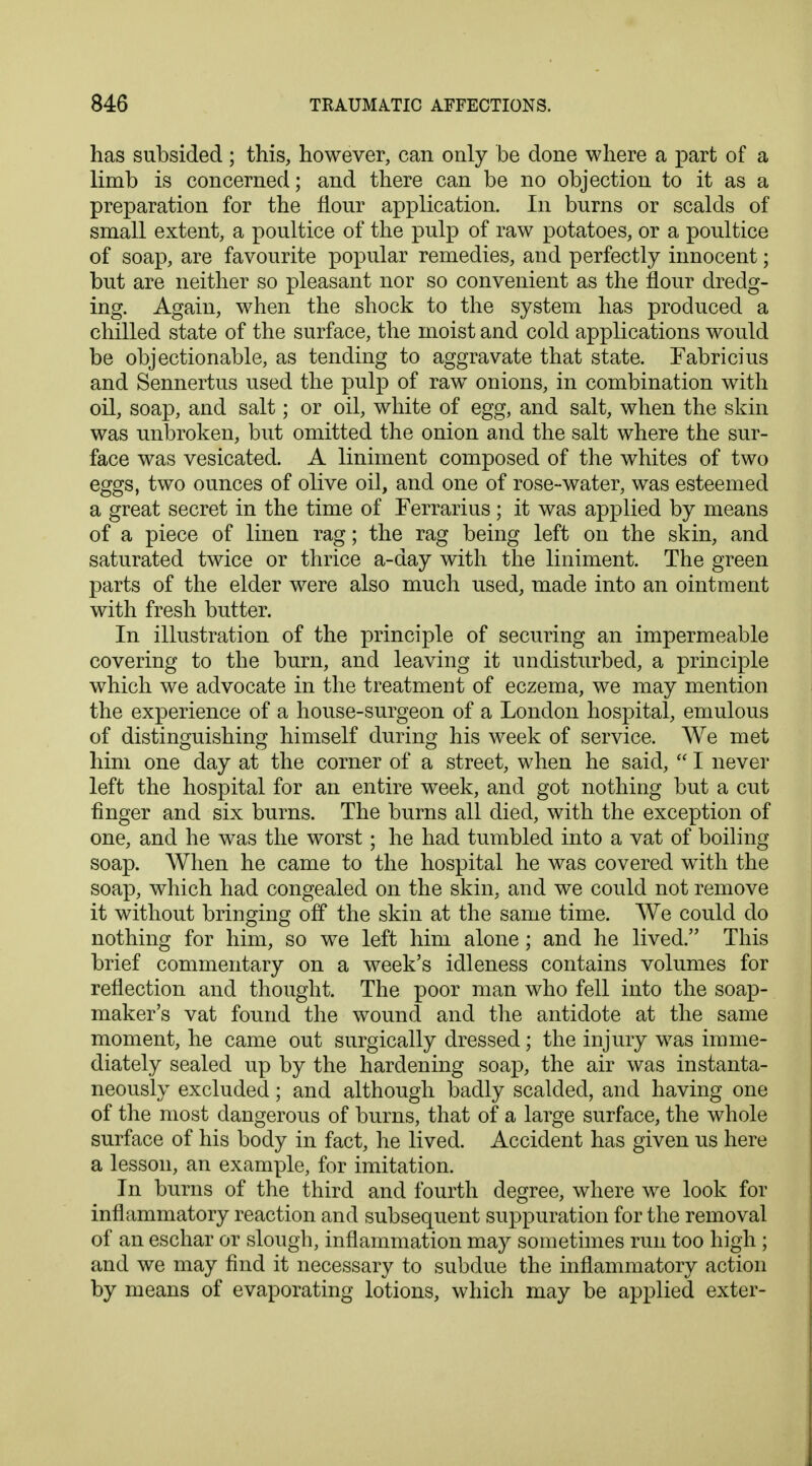 has subsided; this, however, can only be done where a part of a limb is concerned; and there can be no objection to it as a preparation for the flour application. In burns or scalds of small extent, a poultice of the pulp of raw potatoes, or a poultice of soap, are favourite popular remedies, and perfectly innocent; but are neither so pleasant nor so convenient as the flour dredg- ing. Again, when the shock to the system has produced a chilled state of the surface, the moist and cold applications would be objectionable, as tending to aggravate that state. Fabricius and Sennertus used the pulp of raw onions, in combination with oil, soap, and salt; or oil, white of egg, and salt, when the skin was unbroken, but omitted the onion and the salt where the sur- face was vesicated. A liniment composed of the whites of two eggs, two ounces of olive oil, and one of rose-water, was esteemed a great secret in the time of Ferrarius; it was applied by means of a piece of linen rag; the rag being left on the skin, and saturated twice or thrice a-day with the liniment. The green parts of the elder were also much used, made into an ointment with fresh butter. In illustration of the principle of securing an impermeable covering to the burn, and leaving it undisturbed, a principle which we advocate in the treatment of eczema, we may mention the experience of a house-surgeon of a London hospital, emulous of distinguishing himself during his week of service. We met him one day at the corner of a street, when he said,  I never left the hospital for an entire week, and got nothing but a cut finger and six burns. The burns all died, with the exception of one, and he was the worst; he had tumbled into a vat of boiling soap. When he came to the hospital he was covered with the soap, which had congealed on the skin, and we could not remove it without bringing off the skin at the same time. We could do nothing for him, so we left him alone; and he lived. This brief commentary on a week's idleness contains volumes for reflection and thought. The poor man who fell into the soap- maker's vat found the wound and the antidote at the same moment, he came out surgically dressed; the injury was imme- diately sealed up by the hardening soap, the air was instanta- neously excluded; and although badly scalded, and having one of the most dangerous of burns, that of a large surface, the whole surface of his body in fact, he lived. Accident has given us here a lesson, an example, for imitation. In burns of the third and fourth degree, where we look for inflammatory reaction and subsequent suppuration for the removal of an eschar or slough, inflammation may sometimes run too high ; and we may find it necessary to subdue the inflammatory action by means of evaporating lotions, which may be applied exter-