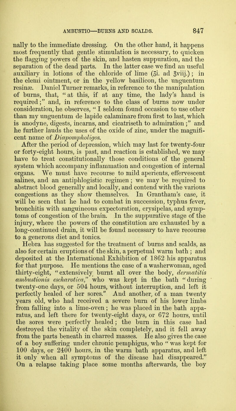 nally to the immediate dressing. On the other hand, it happens most frequently that gentle stimulation is necessary, to quicken the nagging powers of the skin, and hasten suppuration, and the separation of the dead parts. In the latter case we find an useful auxiliary in lotions of the chloride of lime (3i. ad Sviij.) ; in the elemi ointment, or in the yellow basilicon, the unguentum resinse. Daniel Turner remarks, in reference to the manipulation of burns, that,  at this, if at any time, the lady's hand is required; and, in reference to the class of burns now under consideration, he observes,  I seldom found occasion to use other than my unguentum de lapide calaminare from first to last, which is anodyne, digests, incarns, and cicatriseth to admirationand he further lauds the uses of the oxide of zinc, under the magnifi- cent name of Diapom^pholigos. After the period of depression, which may last for twenty-four or forty-eight hours, is past, and reaction is established, we may have to treat constitutionally those conditions of the general system which accompany inflammation and congestion of internal organs. We must have recourse to mild aperients, effervescent salines, and an antiphlogistic regimen; we may be required to abstract blood generally and locally, and contend with the various congestions as they show themselves. In Grantham's case, it will be seen that he had to combat in succession, typhus fever, bronchitis with sanguineous expectoration, erysipelas, and symp- toms of congestion of the brain. In the suppurative stage of the injury, where the powers of the constitution are exhausted by a long-continued drain, it will be found necessary to have recourse to a generous diet and tonics. Hebra has suggested for the treatment of burns and scalds, as also for certain eruptions of the skin, a perpetual warm bath ; and deposited at the International Exhibition of 1862 his apparatus for that purpose. He mentions the case of a washerwoman, aged thirty-eight, extensively burnt all over the body, dermatitis amhustionis escharotica who was kept in the bath during twenty-one days, or 504 hours, without interruption, and left it perfectly healed of her sores. And another, of a man twenty years old, who had received a severe burn of his lower limbs from falling into a lime-oven; he was placed in the bath appa- ratus, and left there for twenty-eight days, or 672 hours, until the sores were perfectly healed; the burn in this case had destroyed the vitality of the skin completely, and it fell away from the parts beneath in charred masses. He also gives the case of a boy suffering under chronic pemphigus, who  was kept for 100 days, or 2400 hours, in the warm bath apparatus, and left it only when all symptoms of the disease had disappeared. On a relapse taking place some months afterwards, the boy