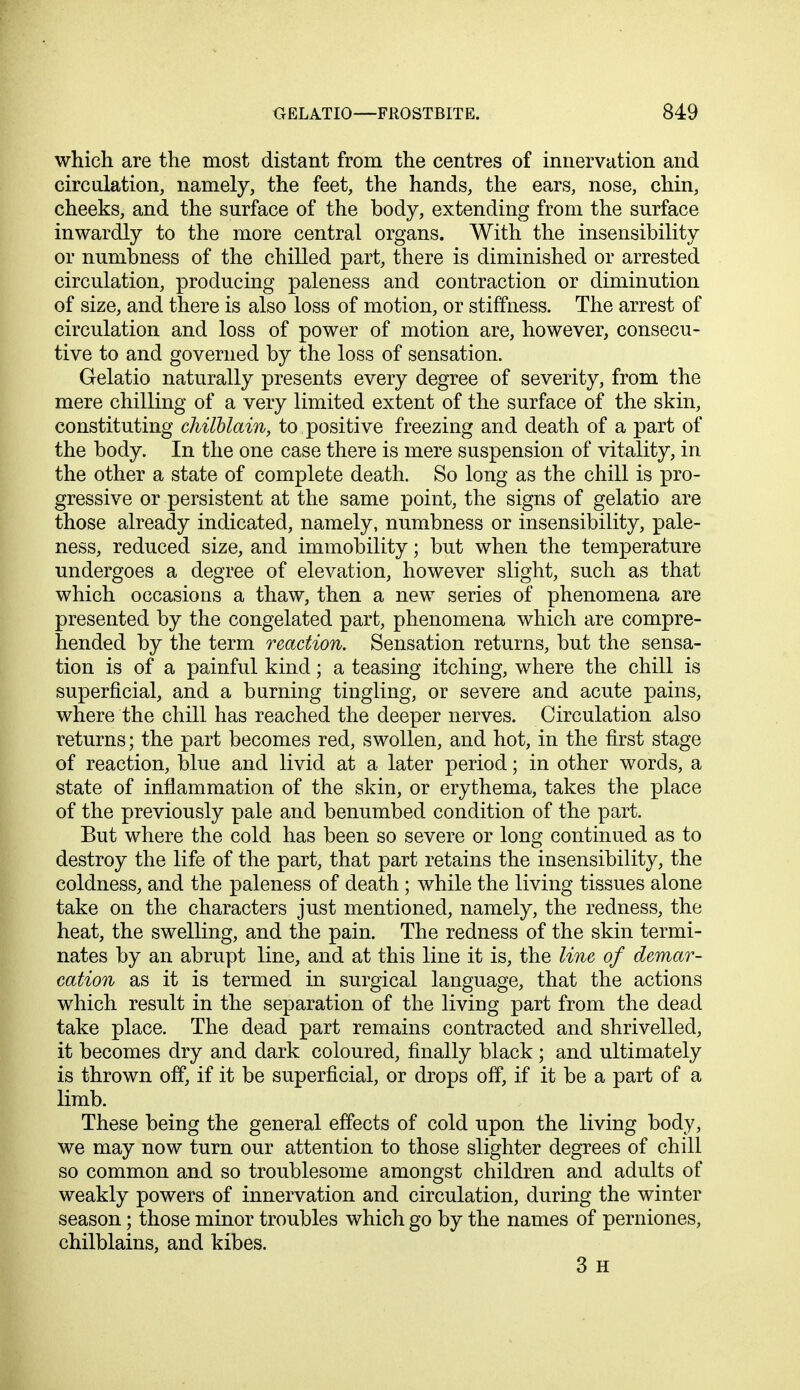 which are the most distant from the centres of innervation and circulation, namely, the feet, the hands, the ears, nose, chin, cheeks, and the surface of the body, extending from the surface inwardly to the more central organs. With the insensibility or numbness of the chilled part, there is diminished or arrested circulation, producing paleness and contraction or diminution of size, and there is also loss of motion, or stiffness. The arrest of circulation and loss of power of motion are, however, consecu- tive to and governed by the loss of sensation. Gelatio naturally presents every degree of severity, from the mere chilling of a very limited extent of the surface of the skin, constituting chilblain, to positive freezing and death of a part of the body. In the one case there is mere suspension of vitality, in the other a state of complete death. So long as the chill is pro- gressive or persistent at the same point, the signs of gelatio are those already indicated, namely, numbness or insensibility, pale- ness, reduced size, and immobility; but when the temperature undergoes a degree of elevation, however slight, such as that which occasions a thaw, then a new series of phenomena are presented by the congelated part, phenomena which are compre- hended by the term reaction. Sensation returns, but the sensa- tion is of a painful kind; a teasing itching, where the chill is superficial, and a burning tingling, or severe and acute pains, where the chill has reached the deeper nerves. Circulation also returns; the part becomes red, swollen, and hot, in the first stage of reaction, blue and livid at a later period; in other words, a state of inflammation of the skin, or erythema, takes the place of the previously pale and benumbed condition of the part. But where the cold has been so severe or long continued as to destroy the life of the part, that part retains the insensibility, the coldness, and the paleness of death ; while the living tissues alone take on the characters just mentioned, namely, the redness, the heat, the swelling, and the pain. The redness of the skin termi- nates by an abrupt line, and at this line it is, the line of demar- cation as it is termed in surgical language, that the actions which result in the separation of the living part from the dead take place. The dead part remains contracted and shrivelled, it becomes dry and dark coloured, finally black; and ultimately is thrown off, if it be superficial, or drops off, if it be a part of a limb. These being the general effects of cold upon the living body, we may now turn our attention to those slighter degrees of chill so common and so troublesome amongst children and adults of weakly powers of innervation and circulation, during the winter season; those minor troubles which go by the names of perniones, chilblains, and kibes. 3 H