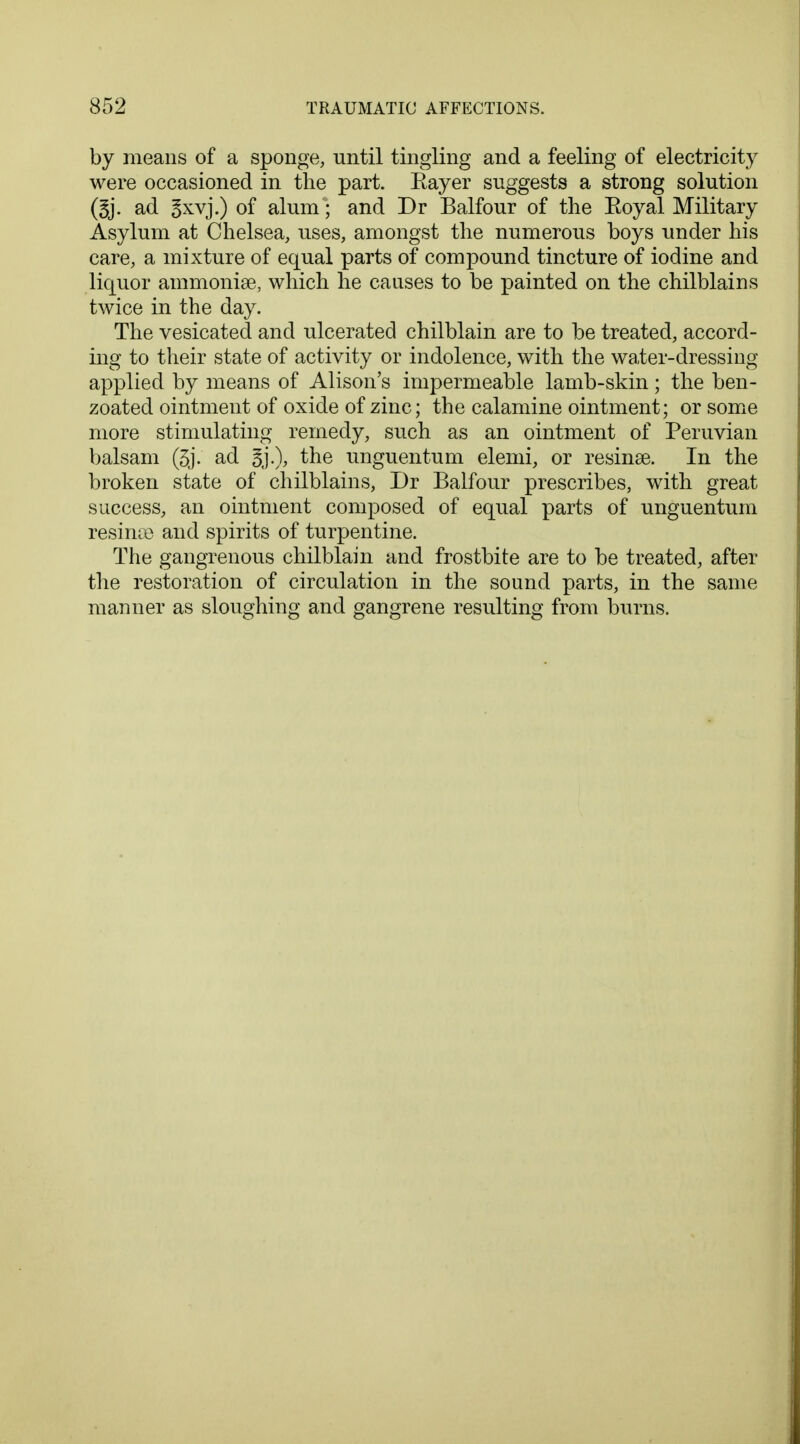 by means of a sponge, until tingling and a feeling of electricity were occasioned in the part. Eayer suggests a strong solution ad Bxvj.) of alum; and Dr Balfour of the Eoyal Military Asylum at Chelsea, uses, amongst the numerous boys under his care, a mixture of equal parts of compound tincture of iodine and liquor ammonise, which he causes to be painted on the chilblains twice in the day. The vesicated and ulcerated chilblain are to be treated, accord- ing to their state of activity or indolence, with the water-dressing applied by means of Alison's impermeable lamb-skin; the ben- zoated ointment of oxide of zinc; the calamine ointment; or some more stimulating remedy, such as an ointment of Peruvian balsam (3j. ad 3j.), the unguentum elemi, or resinse. In the broken state of chilblains, Dr Balfour prescribes, with great success, an ointment composed of equal parts of unguentum resinse and spirits of turpentine. The gangrenous chilblain and frostbite are to be treated, after the restoration of circulation in the sound parts, in the same manner as sloughing and gangrene resulting from burns.