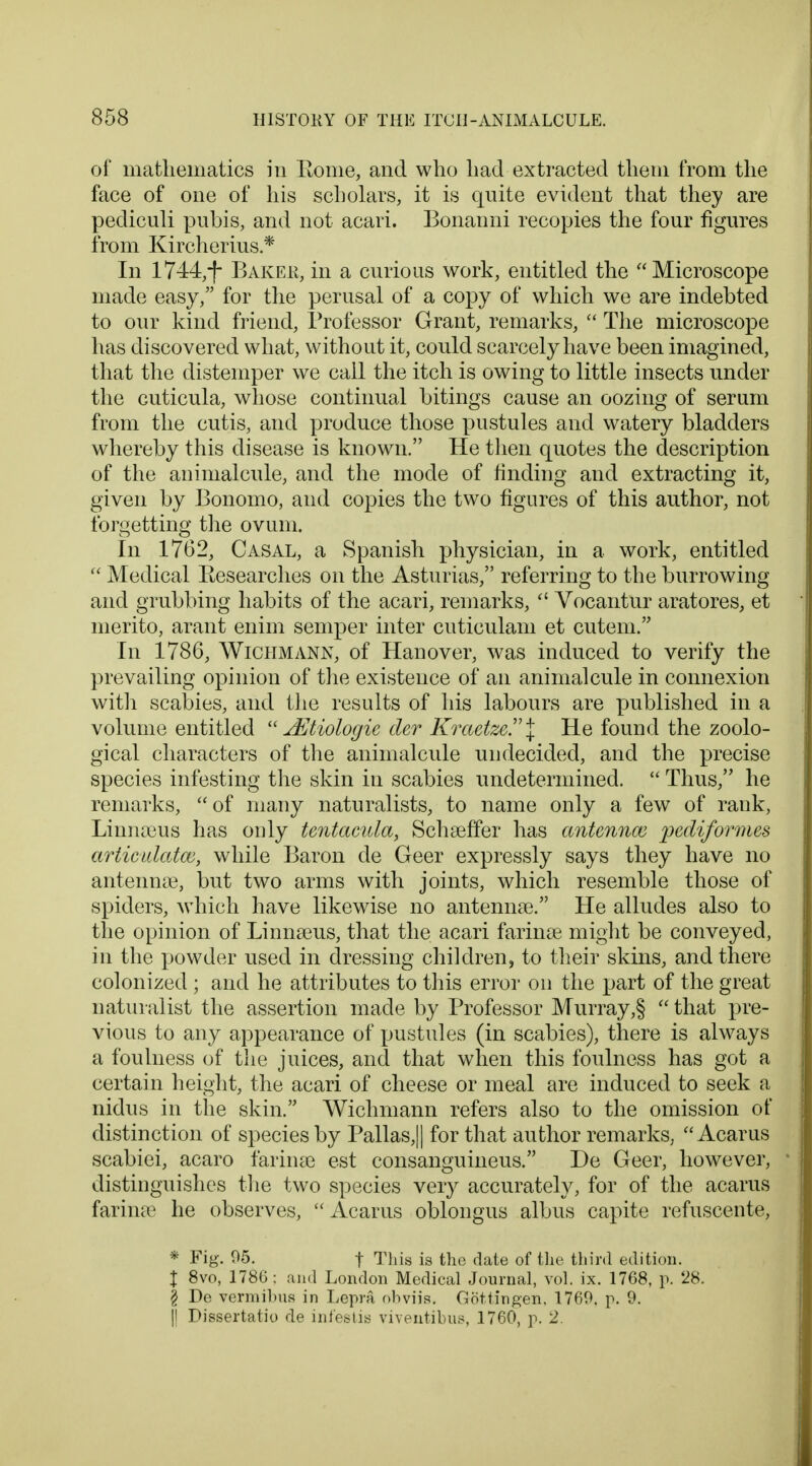 of mathematics in Borne, and who had extracted them from the face of one of his scholars, it is quite evident that they are pediculi pubis, and not acari. Bonanni recopies the four figures from Kircherius * In 1744,-f* Baker, in a curious work, entitled the Microscope made easy, for the perusal of a copy of which we are indebted to our kind friend, Professor Grant, remarks,  The microscope has discovered what, without it, could scarcely have been imagined, that the distemper we call the itch is owing to little insects under the cuticula, whose continual bitings cause an oozing of serum from the cutis, and produce those pustules and watery bladders whereby this disease is known. He then quotes the description of the animalcule, and the mode of finding and extracting it, given by Bonomo, and copies the two figures of this author, not forgetting the ovum. In 1762, Casal, a Spanish physician, in a work, entitled  Medical Researches on the Asturias, referring to the burrowing and grubbing habits of the acari, remarks,  Vocantur aratores, et merito, arant enim semper inter cuticulam et cutem. In 1786, Wichmann, of Hanover, was induced to verify the prevailing opinion of the existence of an animalcule in connexion with scabies, and the results of his labours are published in a volume entitled  Jiltiologie der Kraetze.\ He found the zoolo- gical characters of the animalcule undecided, and the precise species infesting the skin in scabies undetermined.  Thus, he remarks, of many naturalists, to name only a few of rank, Linna3us has only tentacula, Schseffer has antennae pediformes artictdatw, while Baron de Geer expressly says they have no antennae, but two arms with joints, which resemble those of spiders, which have likewise no antennae. He alludes also to the opinion of Linnaeus, that the. acari farinae might be conveyed, in the powder used in dressing children, to their skins, and there colonized ; and he attributes to this error on the part of the great naturalist the assertion made by Professor Murray,§  that pre- vious to any appearance of pustules (in scabies), there is always a foulness of the juices, and that when this foulness has got a certain height, the acari of cheese or meal are induced to seek a nidus in the skin. Wichmann refers also to the omission of distinction of species by Pallas,|| for that author remarks,  Acarus scabiei, acaro farinse est consanguineus. De Geer, however, distinguishes the two species very accurately, for of the acarus farinae he observes, Acarus oblongus albus capite refuscente, * Fig. 05. | This is the date of the third edition. % 8vo, 1786: and London Medical Journal, vol. ix. 1768, p. 28. § De vermibus in Lepra obviis. Gottingen, 1769. p. 9. || Dissertatio de infeBtis viventibus, 1760, p. 2.