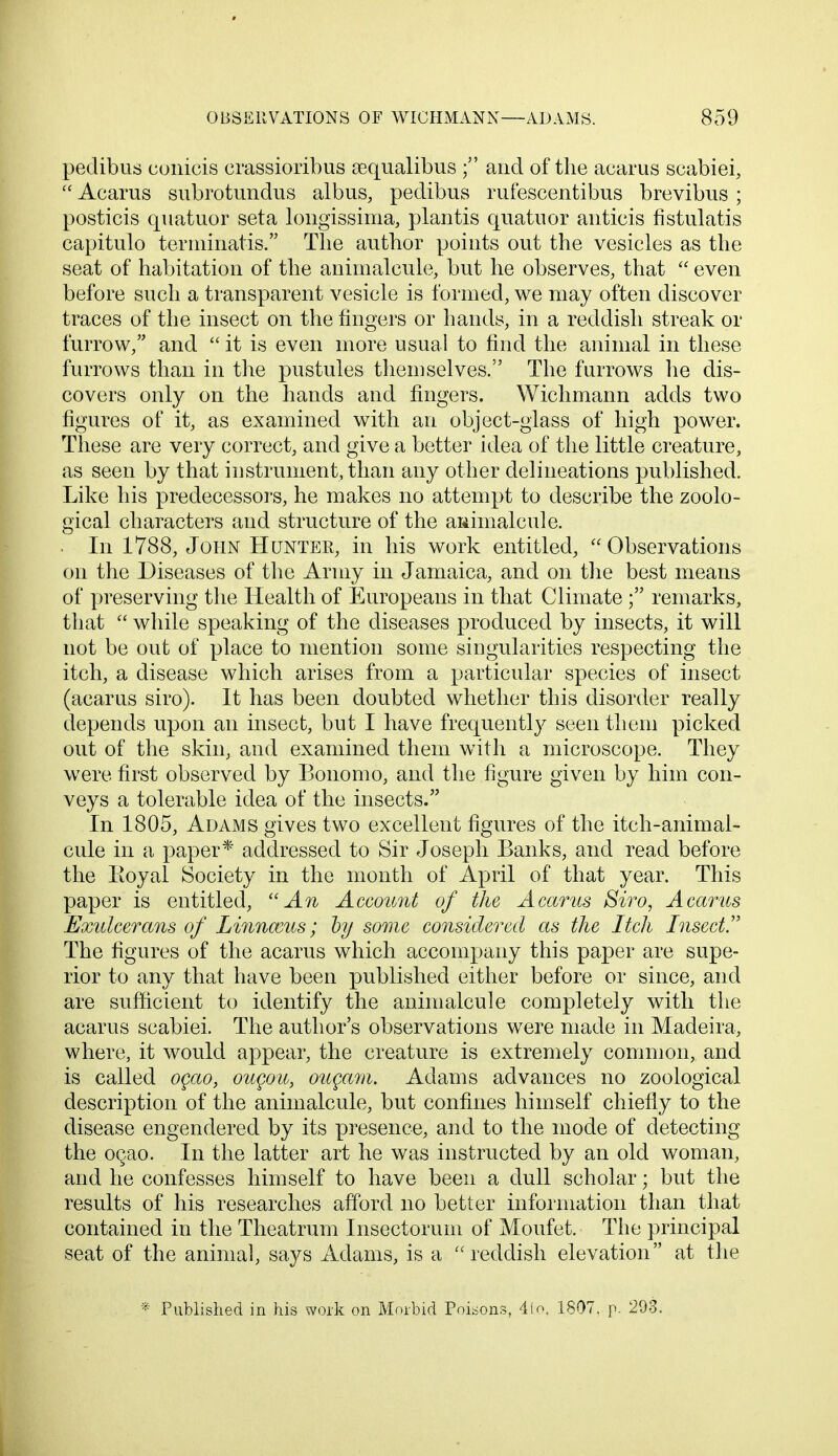 pedibus conicis crassioribus sequalibus ; and of the acarus scabiei,  Acarus subrotundus albus, pedibus rufescentibus brevibus ; posticis quatuor seta longissima, plantis quatuor anticis fistulatis capitulo terminatis. The author points out the vesicles as the seat of habitation of the animalcule, but he observes, that  even before such a transparent vesicle is formed, we may often discover traces of the insect on the fingers or hands, in a reddish streak or furrow, and  it is even more usual to find the animal in these furrows than in the pustules themselves. The furrows he dis- covers only on the hands and fingers. Wichmann adds two figures of it, as examined with an object-glass of high power. These are very correct, and give a better idea of the little creature, as seen by that instrument, than any other delineations published. Like his predecessors, he makes no attempt to describe the zoolo- gical characters and structure of the animalcule. In 1788, John Hunter, in his work entitled, Observations on the Diseases of the Army in Jamaica, and on the best means of preserving the Health of Europeans in that Climate ; remarks, that  while speaking of the diseases produced by insects, it will not be out of place to mention some singularities respecting the itch, a disease which arises from a particular species of insect (acarus siro). It has been doubted whether this disorder really depends upon an insect, but I have frequently seen them picked out of the skin, and examined them with a microscope. They were first observed by Bonomo, and the figure given by him con- veys a tolerable idea of the insects. In 1805, Adams gives two excellent figures of the itch-animal- cule in a paper* addressed to Sir Joseph Banks, and read before the Royal Society in the month of April of that year. This paper is entitled, An Account of the Acarus Siro, Acarus Exulcerans of Linnmus; by some considered as the Itch Insect!' The figures of the acarus which accompany this paper are supe- rior to any that have been published either before or since, and are sufficient to identify the animalcule completely with the acarus scabiei. The author's observations were made in Madeira, where, it would appear, the creature is extremely common, and is called ogao, ougou, ougam. Adams advances no zoological description of the animalcule, but confines himself chiefly to the disease engendered by its presence, and to the mode of detecting the oqao. In the latter art he was instructed by an old woman, and he confesses himself to have been a dull scholar; but the results of his researches afford no better information than that contained in the Theatrum Insectorum of Moufet. The principal seat of the animal, says Adams, is a reddish elevation at the * Published in his work on Morbid Poisons, 4to. 1807. p. 293.