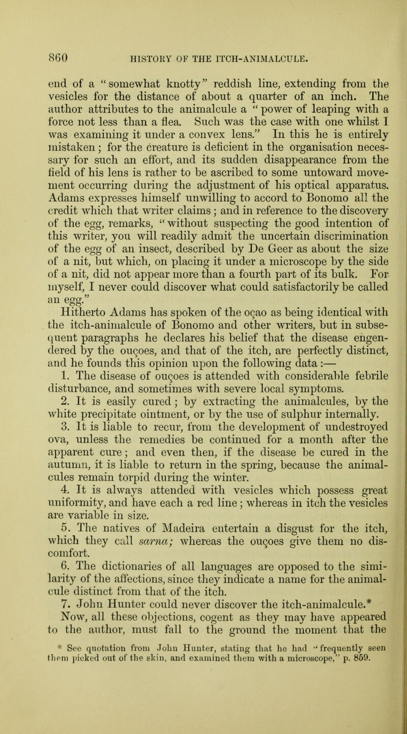 end of a somewhat knotty reddish line, extending from the vesicles for the distance of about a quarter of an inch. The author attributes to the animalcule a  power of leaping with a force not less than a flea. Such was the case with one whilst I was examining it under a convex lens. In this he is entirely mistaken; for the creature is deficient in the organisation neces- sary for such an effort, and its sudden disappearance from the field of his lens is rather to be ascribed to some untoward move- ment occurring during the adjustment of his optical apparatus. Adams expresses himself unwilling to accord to Bonomo all the credit which that writer claims; and in reference to the discovery of the egg, remarks,  without suspecting the good intention of this writer, you will readily admit the uncertain discrimination of the egg of an insect, described by De Geer as about the size of a nit, but which, on placing it under a microscope by the side of a nit, did not appear more than a fourth part of its bulk. For myself, I never could discover what could satisfactorily be called an egg. Hitherto Adams has spoken of the ogao as being identical with the itch-animalcule of Bonomo and other writers, but in subse- quent paragraphs he declares his belief that the disease engen- dered by the ouches, and that of the itch, are perfectly distinct, and he founds this opinion upon the following data:— 1. The disease of ouqoes is attended with considerable febrile disturbance, and sometimes with severe local symptoms. 2. It is easily cured ; by extracting the animalcules, by the white precipitate ointment, or by the use of sulphur internally. 3. It is liable to recur, from the development of undestroyecl ova, unless the remedies be continued for a month after the apparent cure; and even then, if the disease be cured in the autumn, it is liable to return in the spring, because the animal- cules remain torpid during the winter. 4. It is always attended with vesicles which possess great uniformity, and have each a red line ; whereas in itch the vesicles are variable in size. 5. The natives of Madeira entertain a disgust for the itch, which they call sarna; whereas the oucoes give them no dis- comfort. 6. The dictionaries of all languages are opposed to the simi- larity of the affections, since they indicate a name for the animal- cule distinct from that of the itch. 7. John Hunter could never discover the itch-animalcule.* Now, all these objections, cogent as they may have appeared to the author, must fall to the ground the moment that the * See quotation from John Hunter, stating that he had ,(frequently seen them picked out of the skin, and examined them with a microscope, p. 859.