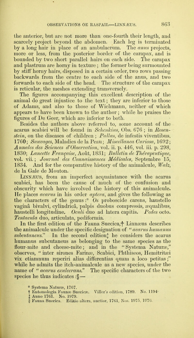 the anterior, but are not more than one-fourth their length, and scarcely project beyond the abdomen. Each leg is terminated by a long hair in place of an ambulacrum. The anus projects, more or less, from the posterior border of the carapax, and is bounded by two short parallel hairs on each side. The carapax and plastrum are horny in texture ; the former being surmounted by stiff horny hairs, disposed in a certain order, two rows passing backwards from the centre to each side of the anus, and two forwards to each side of the head. The structure of the carapax is reticular, the meshes extending transversely. The figures accompanying this excellent description of the animal do great injustice to the text; they are inferior to those of Adams, and also to those of Wichmann, neither of which appears to have been known to the author; while he praises the figures of De Geer, which are inferior to both. Besides the authors above referred to, some account of the acarus scabiei will be found in Schenkius, Obs. 676 ; in Rosen- stein, on the diseases of children ; Pallas, de infestis viventibus, 1760; Sauvages, Maladies de la Peau; Miscellanea Curiosa, 1692; Annates des Sciences aObservation, vol. ii. p. 446, vol. iii. p. 298, 1830; Lancette Frangaise, Aout, 1831; Bulletin de Therapeutique, vol. vii.; Journal des Gonnaissances Medicates, Septembre 15, 1834. And for the comparative history of the animalcule, Walz, de la Gale de Mouton. Linnaeus, from an imperfect acquaintance with the acarus scabiei, has been the cause of much of the confusion and obscurity which have involved the history of this animalcule. He places acarus in his order aptera, and gives the following as the characters of the genus :* Os proboscide carens, haustello vagina bivalvi, cylindrical, palpis duobus compressis, aequalibus, haustelli longitudine. Oculi duo ad latera capitis. Pedes octo. Tentacula duo, articulata, pediformia. In the first edition of the Fauna Suecica,-f Linnseus describes the animalcule under the specific designation of acarus humanus subcutanens In the second edition^ he considers the acarus humanus subcutaneus as belonging to the same species as the flour-mite and cheese-mite; and in the  Systema Naturae/' observes,  inter sirones Farina?,, Scabiei, Phthiseos, Hemitritsei vix etiamnum reperiri alias differentias quam a loco petitas; while he admits the itch-animalcule as a new species, under the name of  acarus exulcerans. The specific characters of the two species he thus indicates :§— * Systema Natune, 1767. t Entomologia Faunas Suecicre. Viller's edition, 1789. No. 1194- j Anno 1761. No. 1979. § Fauna Suecica, Editio altera, auctior, 1761, Nos. 197f>, 1976.