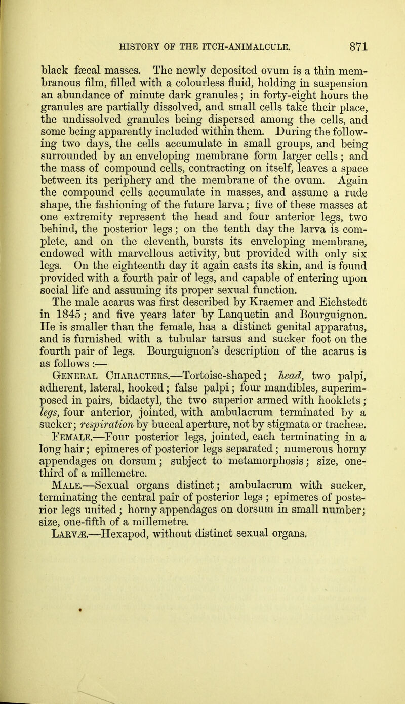 black faecal masses. The newly deposited ovum is a thin mem- branous film, filled with a colourless fluid, holding in suspension an abundance of minute dark granules; in forty-eight hours the granules are partially dissolved, and small cells take their place, the undissolved granules being dispersed among the cells, and some being apparently included within them. During the follow- ing two days, the cells accumulate in small groups, and being surrounded by an enveloping membrane form larger cells; and the mass of compound cells, contracting on itself, leaves a space between its periphery and the membrane of the ovum. Again the compound cells accumulate in masses, and assume a rude shape, the fashioning of the future larva; five of these masses at one extremity represent the head and four anterior legs, two behind, the posterior legs; on the tenth day the larva is com- plete, and on the eleventh, bursts its enveloping membrane, endowed with marvellous activity, but provided with only six legs. On the eighteenth day it again casts its skin, and is found provided with a fourth pair of legs, and capable of entering upon social life and assuming its proper sexual function. The male acarus was first described by Kraemer and Eichstedt in 1845; and five years later by Lanquetin and Bourguignon. He is smaller than the female, has a distinct genital apparatus, and is furnished with a tubular tarsus and sucker foot on the fourth pair of legs. Bourguignon's description of the acarus is as follows :— General Characters.—Tortoise-shaped; head, two palpi, adherent, lateral, hooked; false palpi; four mandibles, superim- posed in pairs, bidactyl, the two superior armed with hooklets ; legs, four anterior, jointed, with ambulacrum terminated by a sucker; respiration by buccal aperture, not by stigmata or tracheae. Female.—Four posterior legs, jointed, each terminating in a long hair; epimeres of posterior legs separated; numerous horny appendages on dorsum; subject to metamorphosis; size, one- third of a millemetre. Male.—Sexual organs distinct; ambulacrum with sucker, terminating the central pair of posterior legs ; epimeres of poste- rior legs united; horny appendages on dorsum in small number; size, one-fifth of a millemetre. Larvae.—Hexapod, without distinct sexual organs.