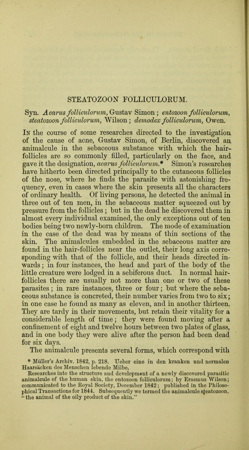 STEATOZOON FOLLICULOKUM. Syn. A cams folliculorum, Gustav Simon; entozoon folliculorum, steatozoon folliculorum, Wilson; demodex folliculorum, Owen. In the course of some researches directed to the investigation of the cause of acne, Gustav Simon, of Berlin, discovered an animalcule in the sebaceous substance with which the hair- follicles are so commonly filled, particularly on the face, and gave it the designation, acarus folliculorum* Simon's researches have hitherto been directed principally to the cutaneous follicles of the nose, where he finds the parasite with astonishing fre- quency, even in cases where the skin presents all the characters of ordinary health. Of living persons, he detected the animal in three out of ten men, in the sebaceous matter squeezed out by pressure from the follicles ; but in the dead he discovered them in almost every individual examined, the only exceptions out of ten bodies being two newly-born children. The mode of examination in the case of the dead was by means of thin sections of the skin. The animalcules embedded in the sebaceous matter are found in the hair-follicles near the outlet, their long axis corre- sponding with that of the follicle, and their heads directed in- wards ; in four instances, the head and part of the body of the little creature were lodged in a sebiferous duct. In normal hair- follicles there are usually not more than one or two of these parasites ; in rare instances, three or four; but where the seba- ceous substance is concreted, their- number varies from two to six; in one case he found as many as eleven, and in another thirteen. They are tardy in their movements, but retain their vitality for a considerable length of time; they were found moving after a confinement of eight and twelve hours between two plates of glass, and in one body they were alive after the person had been dead for six days. The animalcule presents several forms, which correspond with * Miiller's Arcliiv. 1842, p. 218. Ueber eine in den kranken und normalen Haarsacken des Menschen lebende Milbe. Researches into the structure and development of a newly discovered parasitic animalcule of the human skin, the entozoon folliculorum; by Erasmus Wilson; communicated to the Royal Society, December 1842; published in the Philoso- phical Transactions for 1844. Subsequently we termed the animalcule sfeatozoon,  the animal of the oily product of the skin.