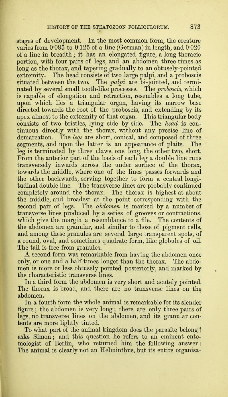stages of development. In the most common form, the creature varies from 0*085 to 0125 of a line (German) in length, and 0*020 of a line in breadth; it has an elongated figure, a long thoracic portion, with four pairs of legs, and an abdomen three times as long as the thorax, and tapering gradually to an obtusely-pointed extremity. The head consists of two large palpi, and a proboscis situated between the two. The palpi are bi-jointed, and termi- nated by several small tooth-like processes. The proboscis, which is capable of elongation and retraction, resembles a long tube, upon which lies a triangular organ, having its narrow base directed towards the root of the proboscis, and extending by its apex almost to the extremity of that organ. This triangular body consists of two bristles, lying side by side. The head is con- tinuous directly with the thorax, without any precise line of demarcation. The legs are short, conical, and composed of three segments, and upon the latter is an appearance of plaits. The leg is terminated by three claws, one long, the other two, short. From the anterior part of the basis of each leg a double line runs transversely inwards across the under surface of the thorax, towards the middle, where one of the lines passes forwards and the other backwards, serving together to form a central longi- tudinal double line. The transverse lines are probably continued completely around the thorax. The thorax is highest at about the middle, and broadest at the point corresponding with the second pair of legs. The abdomen is marked by a number of transverse lines produced by a series of grooves or contractions, which give the margin a resemblance to a file. The contents of the abdomen are granular, and similar to those of pigment cells, and among these granules are several large transparent spots, of a round, oval, and sometimes quadrate form, like globules of oil. The tail is free from granules. A second form was remarkable from having the abdomen once only, or one and a half times longer than the thorax. The abdo- men is more or less obtusely pointed posteriorly, and marked by the characteristic transverse lines. In a third form the abdomen is very short and acutely pointed. The thorax is broad, and there are no transverse lines on the abdomen. In a fourth form the whole animal is remarkable for its slender figure; the abdomen is very long; there are only three pairs of legs, no transverse lines on the abdomen, and its granular con- tents are more lightly tinted. To what part of the animal kingdom does the parasite belong ? asks Simon; and this question he refers to an eminent ento- mologist of Berlin, who returned him the following answer: The animal is clearly not an Helminthus, but its entire organisa-