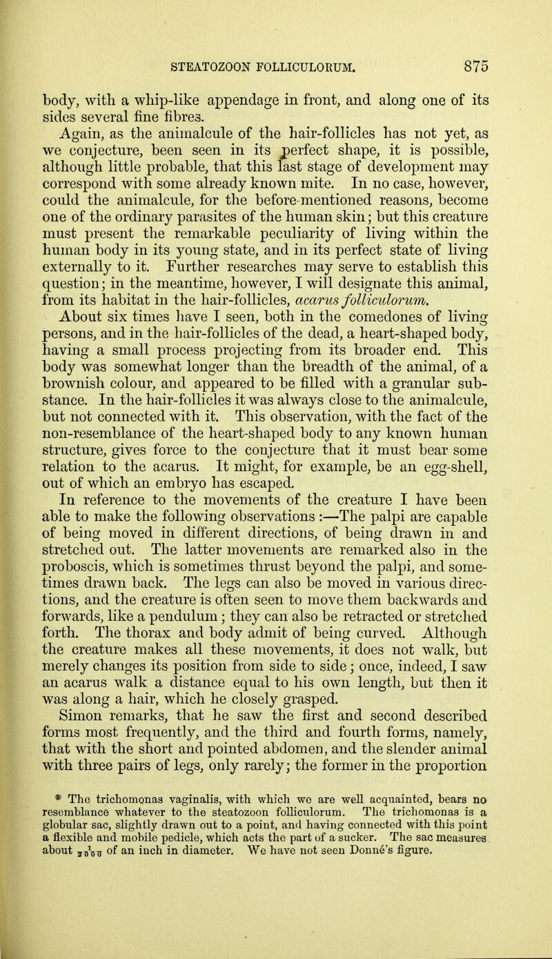 body, with a whip-like appendage in front, and along one of its sides several fine fibres. Again, as the animalcule of the hair-follicles has not yet, as we conjecture, been seen in its ^perfect shape, it is possible, although little probable, that this last stage of development may correspond with some already known mite. In no case, however, could the animalcule, for the before-mentioned reasons, become one of the ordinary parasites of the human skin; but this creature must present the remarkable peculiarity of living within the human body in its young state, and in its perfect state of living externally to it. Further researches may serve to establish this question; in the meantime, however, I will designate this animal, from its habitat in the hair-follicles, acarus folliculorum. About six times have I seen, both in the comedones of living persons, and in the hair-follicles of the dead, a heart-shaped body, having a small process projecting from its broader end. This body was somewhat longer than the breadth of the animal, of a brownish colour, and appeared to be filled with a granular sub- stance. In the hair-follicles it was always close to the animalcule, but not connected with it. This observation, with the fact of the non-resemblance of the heart-shaped body to any known human structure, gives force to the conjecture that it must bear some relation to the acarus. It might, for example, be an egg-shell, out of which an embryo has escaped. In reference to the movements of the creature I have been able to make the following observations :—The palpi are capable of being moved in different directions, of being drawn in and stretched out. The latter movements are remarked also in the proboscis, which is sometimes thrust beyond the palpi, and some- times drawn back. The legs can also be moved in various direc- tions, and the creature is often seen to move them backwards and forwards, like a pendulum; they can also be retracted or stretched forth. The thorax and body admit of being curved. Although the creature makes all these movements, it does not walk, but merely changes its position from side to side; once, indeed, I saw an acarus walk a distance equal to his own length, but then it was along a hair, which he closely grasped. Simon remarks, that he saw the first and second described forms most frequently, and the third and fourth forms, namely, that with the short and pointed abdomen, and the slender animal with three pairs of legs, only rarely; the former in the proportion * The trichomonas vaginalis, with which we are well acquainted, bears no resemblance whatever to the steatozoon folliculorum. The trichomonas is a globular sac, slightly drawn out to a point, and having connected with this point a flexible and mobile pedicle, which acts the part of a sucker. The sac measures about j^^j of an inch in diameter. We have not seen Donne's figure.