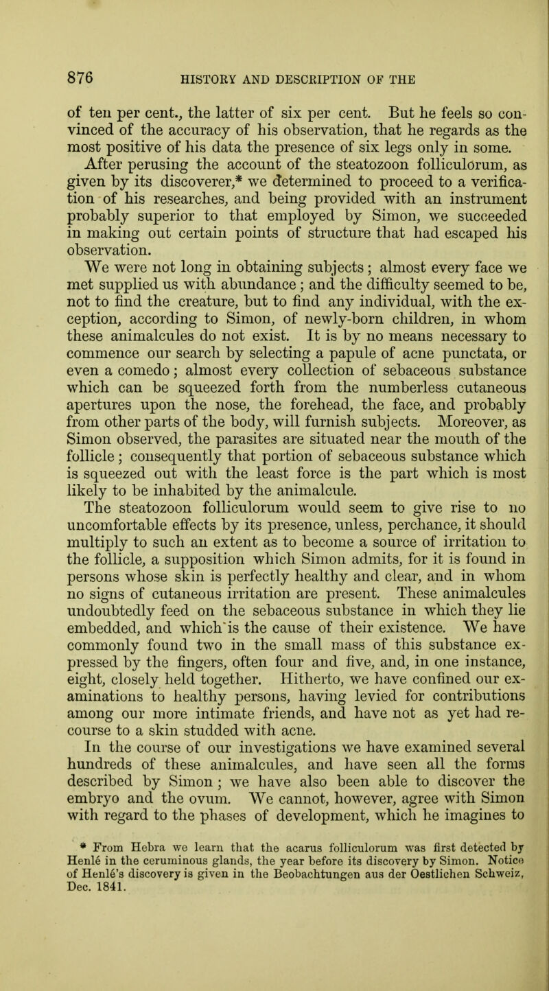 of ten per cent., the latter of six per cent. But he feels so con- vinced of the accuracy of his observation, that he regards as the most positive of his data the presence of six legs only in some. After perusing the account of the steatozoon folliculorum, as given by its discoverer,* we determined to proceed to a verifica- tion of his researches, and being provided with an instrument probably superior to that employed by Simon, we succeeded in making out certain points of structure that had escaped his observation. We were not long in obtaining subjects ; almost every face we met supplied us with abundance ; and the difficulty seemed to be, not to find the creature, but to find any individual, with the ex- ception, according to Simon, of newly-born children, in whom these animalcules do not exist. It is by no means necessary to commence our search by selecting a papule of acne punctata, or even a comedo; almost every collection of sebaceous substance which can be squeezed forth from the numberless cutaneous apertures upon the nose, the forehead, the face, and probably from other parts of the body, will furnish subjects. Moreover, as Simon observed, the parasites are situated near the mouth of the follicle ; consequently that portion of sebaceous substance which is squeezed out with the least force is the part which is most likely to be inhabited by the animalcule. The steatozoon folliculorum would seem to give rise to no uncomfortable effects by its presence, unless, perchance, it should multiply to such an extent as to become a source of irritation to the follicle, a supposition which Simon admits, for it is found in persons whose skin is perfectly healthy and clear, and in whom no signs of cutaneous irritation are present. These animalcules undoubtedly feed on the sebaceous substance in which they lie embedded, and which* is the cause of their existence. We have commonly found two in the small mass of this substance ex- pressed by the fingers, often four and five, and, in one instance, eight, closely held together. Hitherto, we have confined our ex- aminations to healthy persons, having levied for contributions among our more intimate friends, and have not as yet had re- course to a skin studded with acne. In the course of our investigations we have examined several hundreds of these animalcules, and have seen all the forms described by Simon ; we have also been able to discover the embryo and the ovum. We cannot, however, agree with Simon with regard to the phases of development, which he imagines to * From Hebra we learn that the acarus folliculorum was first detected bj Henle in the ceruminous glands, the year before its discovery by Simon. Notice of Henle's discovery is given in the Beobachtungen aus der Oestlichen Schweiz, Dec. 1841.