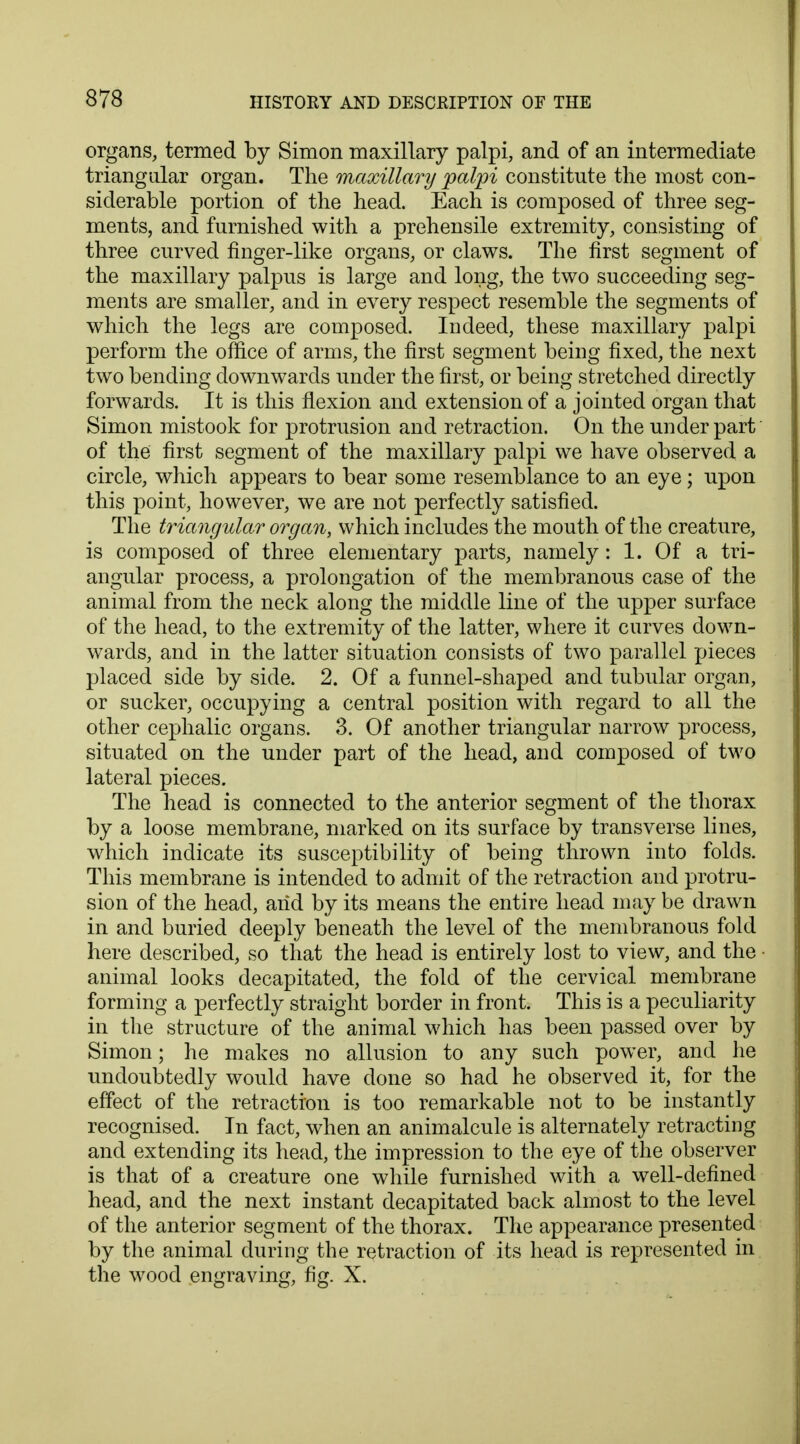 organs, termed by Simon maxillary palpi, and of an intermediate triangular organ. The maxillary palpi constitute the most con- siderable portion of the head. Each is composed of three seg- ments, and furnished with a prehensile extremity, consisting of three curved finger-like organs, or claws. The first segment of the maxillary palpus is large and long, the two succeeding seg- ments are smaller, and in every respect resemble the segments of which the legs are composed. Indeed, these maxillary palpi perform the office of arms, the first segment being fixed, the next two bending downwards under the first, or being stretched directly forwards. It is this flexion and extension of a jointed organ that Simon mistook for protrusion and retraction. On the under part of the first segment of the maxillary palpi we have observed a circle, which appears to bear some resemblance to an eye; upon this point, however, we are not perfectly satisfied. The triangular organ, which includes the mouth of the creature, is composed of three elementary parts, namely: 1. Of a tri- angular process, a prolongation of the membranous case of the animal from the neck along the middle line of the upper surface of the head, to the extremity of the latter, where it curves down- wards, and in the latter situation consists of two parallel pieces placed side by side. 2. Of a funnel-shaped and tubular organ, or sucker, occupying a central position with regard to all the other cephalic organs. 3. Of another triangular narrow process, situated on the under part of the head, and composed of two lateral pieces. The head is connected to the anterior segment of the thorax by a loose membrane, marked on its surface by transverse lines, which indicate its susceptibility of being thrown into folds. This membrane is intended to admit of the retraction and protru- sion of the head, arid by its means the entire head may be drawn in and buried deeply beneath the level of the membranous fold here described, so that the head is entirely lost to view, and the animal looks decapitated, the fold of the cervical membrane forming a perfectly straight border in front. This is a peculiarity in the structure of the animal which has been passed over by Simon; he makes no allusion to any such power, and he undoubtedly would have done so had he observed it, for the effect of the retraction is too remarkable not to be instantly recognised. In fact, when an animalcule is alternately retracting and extending its head, the impression to the eye of the observer is that of a creature one while furnished with a well-defined head, and the next instant decapitated back almost to the level of the anterior segment of the thorax. The appearance presented by the animal during the retraction of its head is represented in the wood engraving, fig. X.