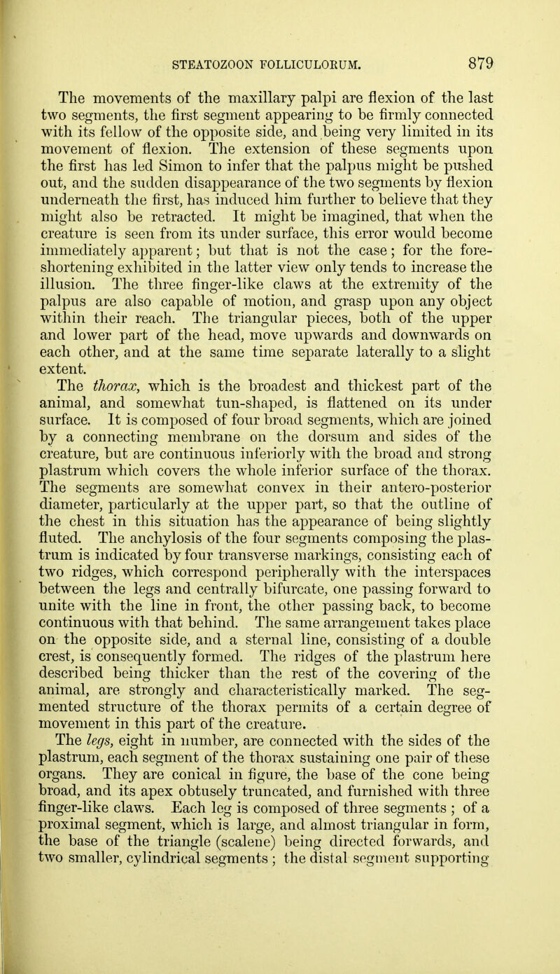 The movements of the maxillary palpi are flexion of the last two segments, the first segment appearing to be firmly connected with its fellow of the opposite side, and being very limited in its movement of flexion. The extension of these segments upon the first has led Simon to infer that the palpus might be pushed out, and the sudden disappearance of the two segments by flexion underneath the first, has induced him further to believe that they might also be retracted. It might be imagined, that when the creature is seen from its under surface, this error would become immediately apparent; but that is not the case; for the fore- shortening exhibited in the latter view only tends to increase the illusion. The three finger-like claws at the extremity of the palpus are also capable of motion, and grasp upon any object within their reach. The triangular pieces, both of the upper and lower part of the head, move upwards and downwards on each other, and at the same time separate laterally to a slight extent. The thorax, which is the broadest and thickest part of the animal, and somewhat tun-shaped, is flattened on its under surface. It is composed of four broad segments, which are joined by a connecting membrane on the dorsum and sides of the creature, but are continuous interiorly with the broad and strong plastrum which covers the whole inferior surface of the thorax. The segments are somewhat convex in their antero-posterior diameter, particularly at the upper part, so that the outline of the chest in this situation has the appearance of being slightly fluted. The anchylosis of the four segments composing the plas- trum is indicated by four transverse markings, consisting each of two ridges, which, correspond peripherally with the interspaces between the legs and centrally bifurcate, one passing forward to unite with the line in front, the other passing back, to become continuous with that behind. The same arrangement takes place on the opposite side, and a sternal line, consisting of a double crest, is consequently formed. The ridges of the plastrum here described being thicker than the rest of the covering of the animal, are strongly and characteristically marked. The seg- mented structure of the thorax permits of a certain degree of movement in this part of the creature. The legs, eight in number, are connected with the sides of the plastrum, each segment of the thorax sustaining one pair of these organs. They are conical in figure, the base of the cone being broad, and its apex obtusely truncated, and furnished with three finger-like claws. Each leg is composed of three segments ; of a proximal segment, which is large, and almost triangular in form, the base of the triangle (scalene) being directed forwards, and two smaller, cylindrical segments ; the distal segment supporting