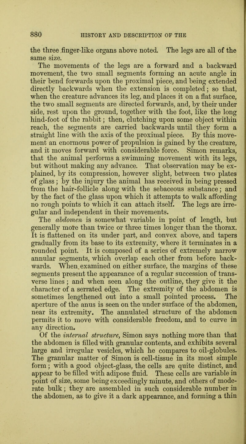 the three .finger-like organs above noted. The legs are all of the same size. The movements of the legs are a forward and a backward movement, the two small segments forming an acute angle in their bend forwards upon the proximal piece, and being extended directly backwards when the extension is completed; so that, when the creature advances its leg, and places it on a flat surface, the two small segments are directed forwards, and, by their under side, rest upon the ground, together with the foot, like the long hind-foot of the rabbit; then, clutching upon some object within reach, the segments are carried backwards until they form a straight line with the axis of the proximal piece. By this move- ment an enormous power of propulsion is gained by the creature, and it moves forward with considerable force. Simon remarks, that the animal performs a swimming movement with its legs, but without making any advance. That observation may be ex- plained, by its compression, however slight, between two plates of glass; by the injury the animal has received in being pressed from the hair-follicle along with the sebaceous substance; and by the fact of the glass upon which it attempts to walk affording no rough points to which it can attach itself. The legs are irre- gular and independent in their movements. The abdomen is somewhat variable in point of length, but generally more than twice or three times longer than the thorax. It is flattened on its under part, and convex above, and tapers gradually from its base to its extremity, where it terminates in a rounded point. It is composed of a series of extremely narrow annular segments, which overlap each other from before back- wards. When, examined on either surface, the margins of these segments present the appearance of a regular succession of trans- verse lines ; and when seen along the outline, they give it the character of a serrated edge. The extremity of the abdomen is sometimes lengthened out into a small pointed process. The aperture of the anus is seen on the under surface of the abdomen, near its extremity. The annulated structure of the abdomen permits it to move with considerable freedom, and to curve in any direction. Of the internal structure, Simon says nothing more than that the abdomen is filled with granular contents, and exhibits several large and irregular vesicles, which he compares to oil-globules. The granular matter of Simon is cell-tissue in its most simple form; with a good object-glass, the cells are quite distinct, and appear to be filled with adipose fluid. These cells are variable in point of size, some being exceedingly minute, and others of mode- rate bulk; they are assembled in such considerable number in the abdomen, as to give it a dark appearance, and forming a thin