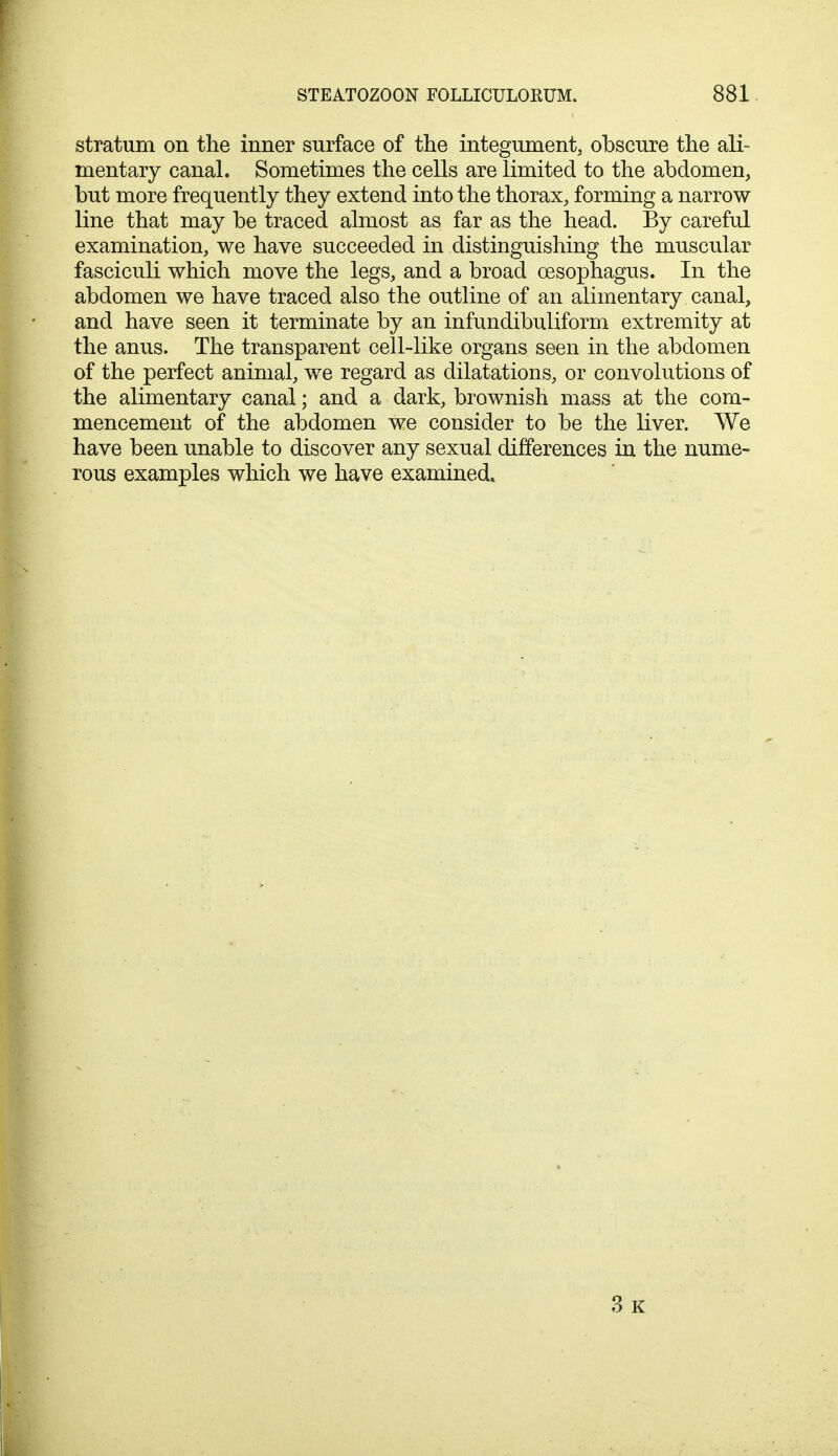 stratum on the inner surface of the integument, obscure the ali- mentary canal. Sometimes the cells are limited to the abdomen, but more frequently they extend into the thorax, forming a narrow line that may be traced almost as far as the head. By careful examination, we have succeeded in distinguishing the muscular fasciculi which move the legs, and a broad oesophagus. In the abdomen we have traced also the outline of an alimentary canal, and have seen it terminate by an infundibuliform extremity at the anus. The transparent cell-like organs seen in the abdomen of the perfect animal, we regard as dilatations, or convolutions of the alimentary canal; and a dark, brownish mass at the com- mencement of the abdomen we consider to be the liver. We have been unable to discover any sexual differences in the nume- rous examples which we have examined. 3 k
