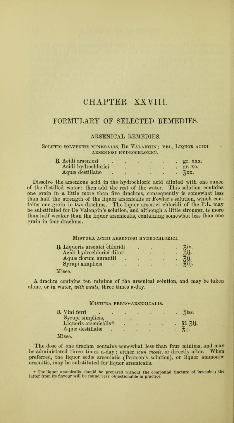 CHAPTER XXVIII. FOKMULAKY OF SELECTED REMEDIES. ARSENICAL REMEDIES, SOLUTIO SOLVENTIS MINEEALIS, De VALANGIN ; VEL, LlQUOE ACIDI ARSENIOSI HYDEOCHLOEICI. & Acidi arseniosi gr. xxx. Acidi hydrochloric! gr. xc. Aquae destillatse §xx. Dissolve the arsenious acid in the hydrochloric acid diluted with one ounce of the distilled water; then add the rest of the water. This solution contains one grain in a little more than five drachms, consequently is somewhat less than half the strength of the liquor arsenicalis or Fowler's solution, which con- tains one grain in two drachms. The liquor arsenici chloridi of the P.L. may be substituted for De Valangin's solution, and although a little stronger, is more than half weaker than the liquor arsenicalis, containing somewhat less than one grain in four drachms. MlSTUEA ACIDI AESENIOSI HYDEOCHLOEICI. R Licjuoris arsenici chloridi .... giv. Acidi hydrochlorici diluti .... 3^* Aquse florum aurantii Syrupi simplicis §iij. Misce. A drachm contains ten minims of the arsenical solution, and may be taken alone, or in water, with meals, three times a-day. MlSTUEA FEEEO-AESENICALIS. B; Vini ferri 5iss- Syrupi simplicis, Liquoris arsenicalis * . . . . . aa 3^J- Aquee destillatse Misce. The dose of one drachm contains somewhat less than four minims, and may be administered three times a-day; either with meals, or directly after. When preferred, the liquor sodoe arseniatis (Pearson's solution), or liquor ammonise arsenitis, may be substituted for liquor arsenicalis. * The liquor arsenicalis should be prepared without the compound tincture of lavender; the latter from its flavour will be found very objectionable in practice.