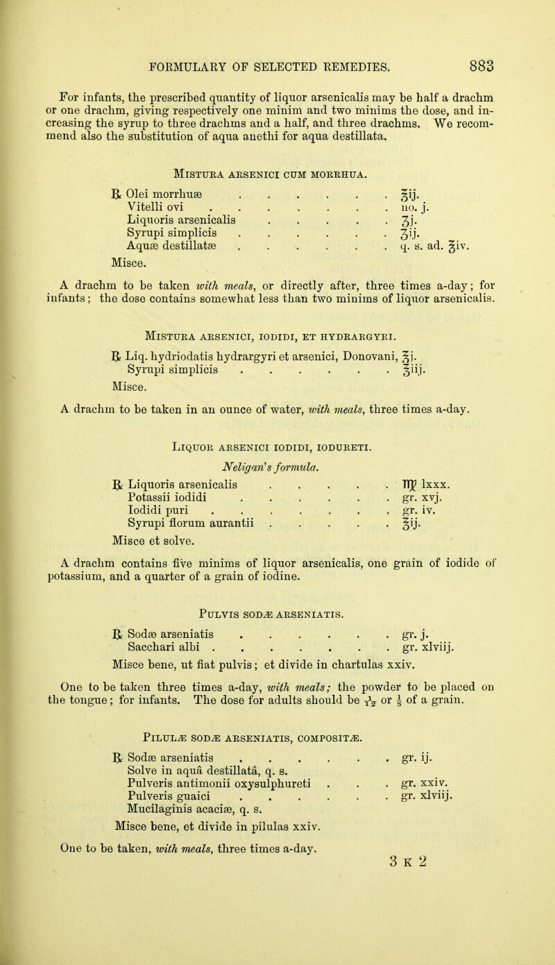 For infants, the prescribed quantity of liquor arsenicalis may be half a drachm or one drachm, giving respectively one minim and two minims the dose, and in- creasing the syrup to three drachms and a half, and three drachms. We recom- mend also the substitution of aqua anethi for aqua destillata. MlSTURA ARSENICI CUM MORRHUA. Be Olei morrhuEe Vitelli ovi Liquoris arsenicalis Syrupi simplicis Aquae destillatae Misce. A drachm to be taken with meals, or directly after, three times a-day; for infants; the dose contains somewhat less than two minims of liquor arsenicalis. MlSTURA ARSENICI, IODIDI, ET HYDRARGYRI. T$< Liq. hydriodatis hydrargyri et arsenici, Donovani, gj. Syrupi simplicis Misce. A drachm to be taken in an ounce of water, with meals, three times a-day. m 110. J. q. s. ad. giv. Liquor arsenici iodidi, iodureti. Neligaris formula. & Liquoris arsenicalis TfJ? lxxx. Potassii iodidi . . . . . gr. xvj. Iodidi puri gr. iv. Syrupi florum aurantii gij. Misce et solve. A drachm contains five minims of liquor arsenicalis, one grain of iodide of potassium, and a quarter of a grain of iodine. PULVIS SODvE ARSENIATIS. Sodae arseniatis gr. j. Sacchari albi gr. xlviij. Misce bene, ut fiat pulvis; et divide in chartulas xxiv. One to be taken three times a-day, with meals; the powder to be placed on the tongue; for infants. The dose for adults should be T^ or | of a grain. Pilule sod.e arseniatis, composite. R Sodae arseniatis gr. ij. Solve in aqua destillata, q. s. Pulveris antimonii oxysulphureti . . . gr. xxiv.^ Pulveris guaici gr. xlviij. Mucilaginis acacise, q. s. Misce bene, et divide in pilulas xxiv. One to be taken, with meals, three times a-day. 3 K 2