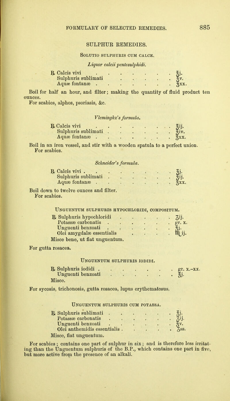 SULPHUR REMEDIES. SOLUTIO SULPHURIS CUM CALCE. Liquor calciipentesulphidi. R Calcis vivi . . . . . . . ?j. Sulphuris sublimati |v. Aquae fontanas ....... 3XX. Boil for half an hour, and filter; making the quantity of fluid product ten ounces. For scabies, alphos, psoriasis, &c. Vlemingkx's formula. & Calcis vivi . . §ij. Sulphuris sublimati giv. Aquae fontanae . gxx. Boil in an iron vessel, and stir with a wooden spatula to a perfect union. For scabies. Schneider's formula, R Calcis vivi 5j. Sulphuris sublimati Aquae fontanaa . . . . . . . 3XX. Boil down to twelve ounces and filter. For scabies. Unguentum sulphuris hypochloridi, compositum. R Sulphuris hypochloridi Qj. Potassae carbonatis . . . . . . gr. x, Unguenti benzoati ..... Olei amygdalae essentialis . Misce bene, ut fiat unguentum. For gutta rosacea. Unguentum sulphuris iodidi. & Sulphuris iodidi . gr. x. Unguenti benzoati . ' ' §j, Misce. For sycosis, trichonosis, gutta rosacea, lupus erythematosus. Unguentum sulphuris cum potassa. R Sulphuris sublimati ...... Jj. Potassae carbonatis . 3'J- Unguenti benzoati ...... §v. Olei anthemidis essentialis ..... 3SSs Misce, fiat unguentum. For scabies ; contains one part of sulphur in six; and is therefore less irritat- ing than the Unguentum sulphuris of the B.P., which contains one part in five, but more active from the presence of an alkali.