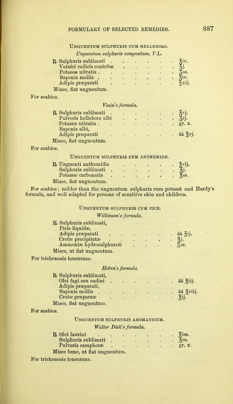 Unguentum sulphuris cum helleboro Unguentum sulphuris compositum, P.L. B Sulphuris sublimati . Veratri radicis contritae Potassae nitratis .... Saponis mollis .... Adipis prseparati Misce, fiat unguentum. For scabies. Veziris formula. B Sulphuris sublimati . Pulveris hellebore albi Potassse nitratis .... Saponis albi, Adipis prseparati Misce, fiat unguentum. For scabies. Unguentum sulphuris cum anthemide. & Unguenti anthemidis 3vij. Sulphuris sublimati 5j. Potassae carbonatis gss. Misce, fiat unguentum. For scabies ; milder than the unguentum sulphuris cum potassa and Hardy's formula, and well adapted for persons of sensitive skin and children. Unguentum sulphuris cum pice. Wilkinson's formula. R Sulphuris sublimati, Picis liquidse, Adipis prseparati aa §ij. Cretse precipitatse . . . . . . §j. Ammonise hydrosulphureti . . ... 3SS- Misce, ut fiat unguentum. For trichonosis tonsurans. Hebra's formula. Sulphuris sublimati, Olei fagi seu cadini ..... Adipis prseparati, Saponis mollis Cretse prseparase Misce, fiat unguentum. For scabies. Unguentum sulphuris aromaticum. Walter Dick's formula. B Olei laurini 5iss. Sulphuris sublimati gss. Pulveris camphorse gr. x, Misce bene, ut fiat unguentum. For trichonosis tonsurans. 3ss. |iv. . gr. x. • aa gvj. aa giij. aa fviij.