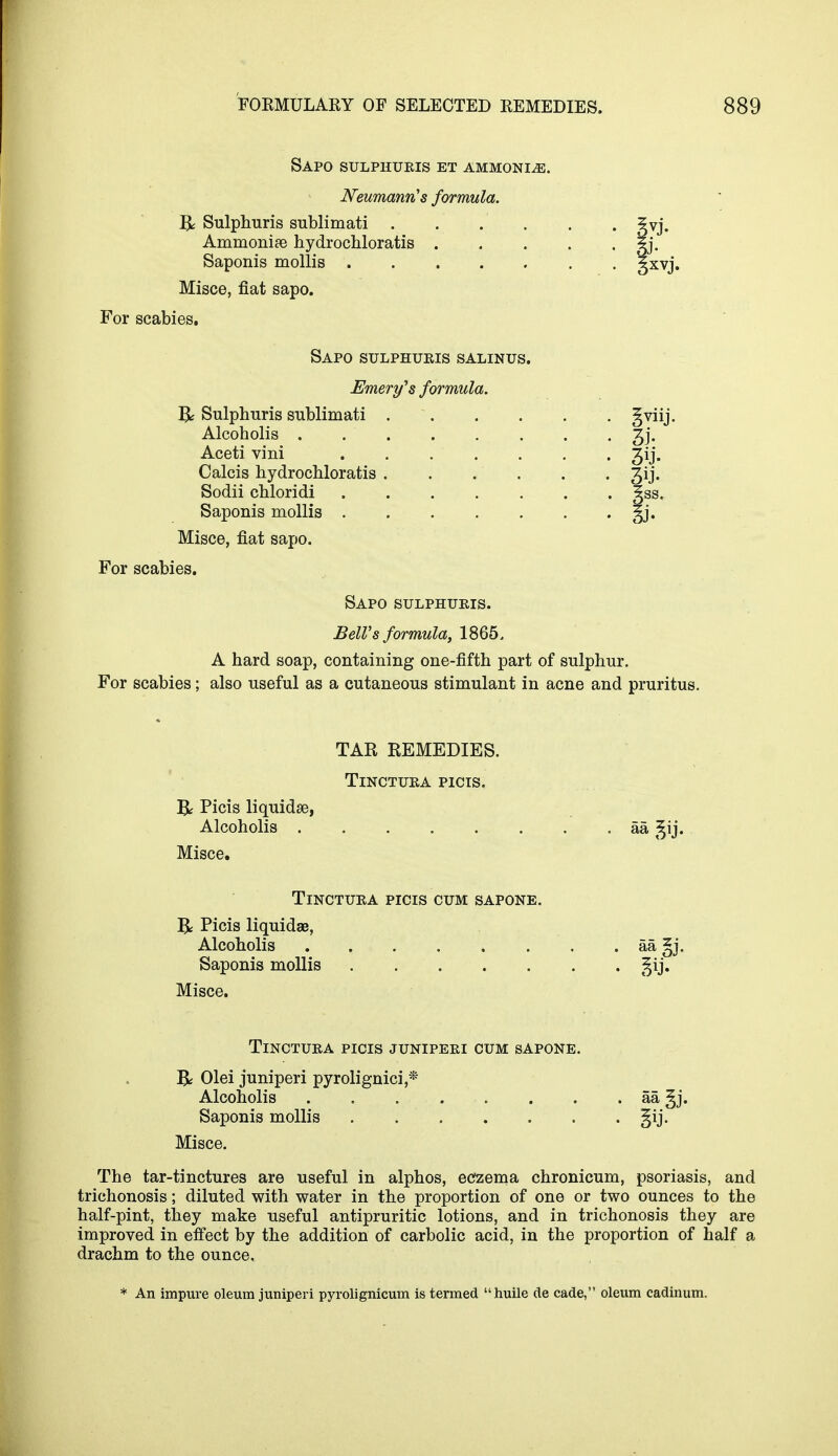 Sapo sulphuris et ammonia. Neumann's formula. R Sulphuris sublimati . Ammonise hydrochloratis . Saponis mollis ..... Misce, fiat sapo. For scabies. Sapo sulphuris salinus Emery's formula. Q Sulphuris sublimati . Alcoholis . Aceti vini Calcis hydrochloratis . Sodii chloridi Saponis mollis . Misce, fiat sapo. 3U- For scabies. Sapo sulphuris. Bell's formula, 1865, A hard soap, containing one-fifth part of sulphur. For scabies; also useful as a cutaneous stimulant in acne and pruritus. TAR REMEDIES. TlNCTURA PICIS. Picis liquidse, Alcoholis . Misce. 5* TlNCTURA PICIS CUM SAPONE. J$c Picis liquidae, Alcoholis . . aa §j. Saponis mollis §ij. Misce. TlNCTURA PICIS JUNIPERI CUM SAPONE. R Olei juniperi pyrolignici* Alcoholis aa Saponis mollis . §ij. Misce. The tar-tinctures are useful in alphos, eczema chronicum, psoriasis, and trichonosis; diluted with water in the proportion of one or two ounces to the half-pint, they make useful antipruritic lotions, and in trichonosis they are improved in effect by the addition of carbolic acid, in the proportion of half a drachm to the ounce. * An impure oleum juniperi pyrolignicum is termed huile cle cade, oleum cadinum.