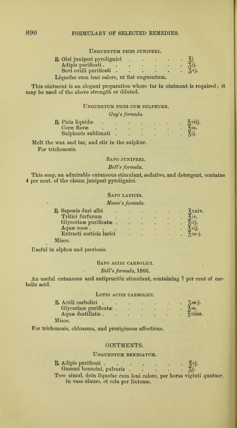 Unguentum picis junipeei. & Olei juniperi pyrolignici ..... Adipis purificati Sevi ovilli purificati 3VJ* Liquefac cum leni calore, ut fiat unguentum. This ointment is an elegant preparation where tar in ointment is required; it may be used of the above strength or diluted. Unguentum picis cum sulphuee. Guy's formula. R Picis liquidse Ceras flavae gss. Sulphuris sublimati gij. Melt the wax and tar, and stir in the sulphur. For trichonosis. Sapo junipeei. Bell's formula. This soap, an admirable cutaneous stimulant, sedative, and detergent, contains 4 per cent, of the oleum juniperi pyrolignici. Sapo laeicis. Moore's formula. R Saponis duri albi Tritici furfurum Glycerinae purificatae . Aquae rosae . Extracti corticis larici Misce. Useful in alphos and psoriasis. Sapo acidi caebolici. BelVs formula, 1866. An useful cutaneous and antipruritic stimulant, containing 7 per cent of car- bolic acid. LOTIO ACIDI CAEBOLICI. R Acidi carbolici Glycerinae purificatae .... Aquae destillatae Misce. For trichonosis, chloasma, and pruriginous affections. ?3S. *viiss. OINTMENTS. Unguentum benzoatum. R Adipis purificati t^vj. Gummi benzoini, pulveris %]. Tere simul, dein liquefac cum leni calore, per horas viginti quatuor, in vaso clauso, et cola per linteum.