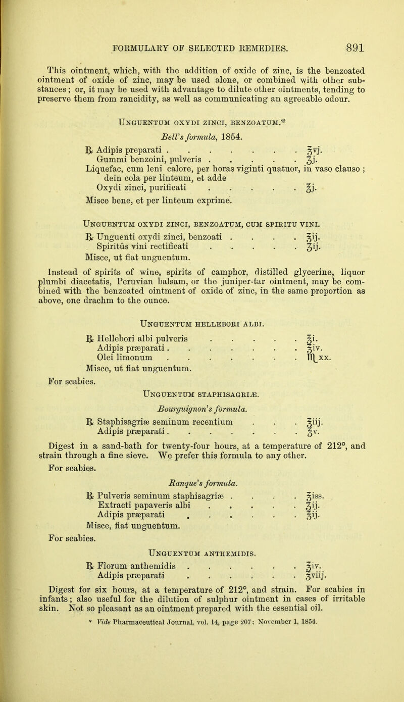 This ointment, which, with the addition of oxide of zinc, is the benzoated ointment of oxide of zinc, may be used alone, or combined with other sub- stances ; or, it may be used with advantage to dilute other ointments, tending to preserve them from rancidity, as well as communicating an agreeable odour. Unguentum oxydi zinci, benzoatum* BelVs formula, 1854. Adipis preparati . . . . . . . §vj. Gummi benzoini, pulveris 3J- Liquefac, cum leni calore, per horas viginti quatuor, in vaso clauso ; dein cola per linteum, et adde Oxydi zinci, purificati §j. Misce bene, et per linteum exprime'. Unguentum oxydi zinci, benzoatum, cum spiritu vini. 1^ Unguenti oxydi zinci, benzoati .... ^ij. Spiritus vini rectificati 3y* Misce, ut fiat unguentum. Instead of spirits of wine, spirits of camphor, distilled glycerine, liquor plumbi diacetatis, Peruvian balsam, or the juniper-tar ointment, may be com- bined with the benzoated ointment of oxide of zinc, in the same proportion as above, one drachm to the ounce. Unguentum hellebori albi. IJ: Hellebori albi pulveris 5i. Adipis praeparati giv. Olei limonum TT^xx. Misce, ut fiat unguentum. For scabies. Unguentum staphisagri^e. Bourguignon's formula. R Staphisagriae seminum recentium . . . t^iij. Adipis praeparati. . . . . . §v. Digest in a sand-bath for twenty-four hours, at a temperature of 212°, and strain through a fine sieve. We prefer this formula to any other. For scabies. Banque's formula. Pulveris seminum staphisagriae .... giss. Extracti papaveris albi 3^'- Adipis praeparati Misce, fiat unguentum. For scabies. Unguentum anthemidis, B Florum anthemidis Si v. Adipis praeparati ...... §viij. Digest for six hours, at a temperature of 212°, and strain. For scabies in infants; also useful for the dilution of sulphur ointment in cases of irritable skin. Not so pleasant as an ointment prepared with the essential oil. * Vide Pharmaceutical Journal, vol, 14, page 207; November 1, 1854.