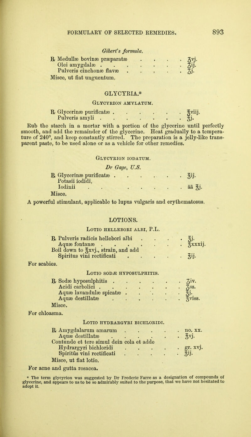 Giberfs formula, R Medullae bovinae praeparatae , . , 3vj. Olei amygdalae . . , . . , . 3y« Pulveris cinchonas flavae . , , , . gj. Misce, ut fiat unguentum, GLYCYRIA* Glycyeion amylatum. Rr Glycerinae purificatae . gviij. Pulveris amyli . . . . . . . §j. Rub the starch in a mortar with a portion of the glycerine until perfectly smooth, and add the remainder of the glycerine. Heat gradually to a tempera- ture of 240°, and keep constantly stirred. The preparation is a jelly-like trans- parent paste, to be used alone or as a vehicle for other remedies. Glycyeion iodatum. Dr Gage, U.S. R Glycerinae purificatae . §ij. Potasii iodidi, Iodinii . . . . . . . aa §j. Misce. A powerful stimulant, applicable to lupus vulgaris and erythematosus. LOTIONS. LOTIO HELLEBOEI ALBI, P.L. R Pulveris radicis hellebori albi . . . Aquae fontanae gxxxij. Boil down to §xvj., strain, and add Spiritus vini rectificati §ij. For scabies. LOTIO SODiE HYPOSULPHITIS. R Sodae hyposulphitis 3iv- Acidi carbolici 3SS* Aquae lavandulae spicatae . . . . ^j. Aquae destillatae gviss. Misce. For chloasma. LOTIO HYDEAEGYEI BICHLOEIDI. R Amygdalarum amarum no. xx. Aquae destillatae §vj. Contunde et tere simul dein cola et adde Hydrargyri bichloridi gr. xvj. Spiritus vini rectificati ^ij. Misce, ut fiat lotio. For acne and gutta rosacea. * The term glycyrion was suggested by Dr Frederic Farre as a designation of compounds of glycerine, and appears to us to be so admirably suited to the purpose, that we have not hesitated to adopt it.