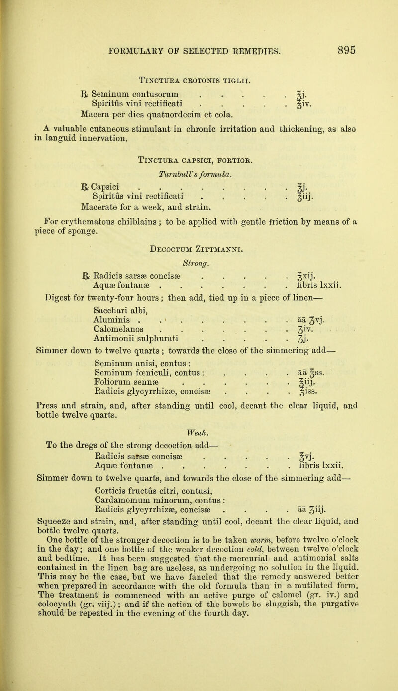 TlNCTURA CROTONIS TIGLII. ft Seininum contusorum 3j. Spiritus vini rectificati ^iv. Macera per dies quatuordecim et cola. A valuable cutaneous stimulant in chronic irritation and thickening, as also in languid innervation. TlNCTURA CAPSICI, FORTIOR. TurribulVs formula ft Capsici Spiritus vini rectificati Macerate for a week, and strain. For erythematous chilblains ; to be applied with gentle friction by means of a piece of sponge. Decoctum Zittmanni. Strong. ft Radicis sarsae concisae ^xij. Aquae fontanas iibris lxxii. Digest for twenty-four hours ; then add, tied up in a piece of linen— Sacchari albi, Aluminis . . ' aa Jvj- Calomelanos . . . . . . . Qv. Antimonii sulphurati ..... 3j. Simmer down to twelve quarts ; towards the close of the simmering add— Seminum anisi, contus: Seminum foeniculi, contus: . . . . aa, gss. Foliorum sennae Radicis glycyrrhizae, concisae . . . §iss. Press and strain, and, after standing until cool, decant the clear liquid, and bottle twelve quarts. Weak. To the dregs of the strong decoction add— Radicis sarsae concisse §vj. Aquae fontanae Iibris lxxii. Simmer down to twelve quarts, and towards the close of the simmering add— Corticis fructus citri, contusi, Cardamomum minorum, contus: Radicis glycyrrhizae, concisae . . . . aa 3iij- Squeeze and strain, and, after standing until cool, decant the clear liquid, and bottle twelve quarts. One bottle of the stronger decoction is to be taken warm, before twelve o'clock in the day; and one bottle of the weaker decoction cold, between twelve o'clock and bedtime. It has been suggested that the mercurial and antimonial salts contained in the linen bag are useless, as undergoing no solution in the liquid. This may be the case, but we have fancied that the remedy answered better when prepared in accordance with the old formula than in a mutilated form. The treatment is commenced with an active purge of calomel (gr. iv.) and colocynth (gr. viij.) ; and if the action of the bowels be sluggish, the purgative should be repeated in the evening of the fourth day.