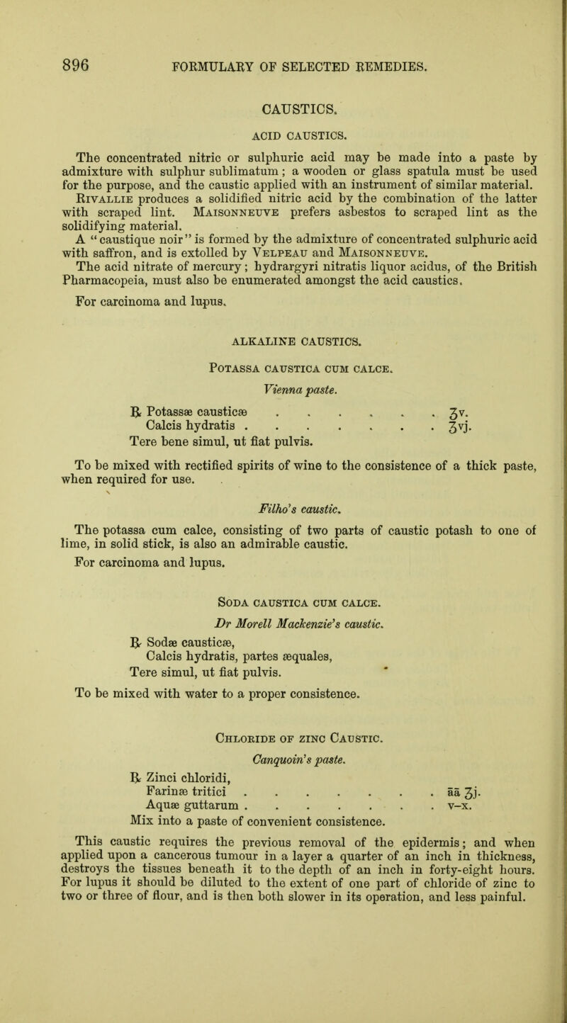 CAUSTICS. ACID CAUSTICS. The concentrated nitric or sulphuric acid may be made into a paste by admixture with sulphur sublimatum; a wooden or glass spatula must be used for the purpose, and the caustic applied with an instrument of similar material. Rivallie produces a solidified nitric acid by the combination of the latter with scraped lint. Maisonneuve prefers asbestos to scraped lint as the solidifying material. A caustique noir is formed by the admixture of concentrated sulphuric acid with saffron, and is extolled by Velpeau and Maisonneuve. The acid nitrate of mercury; hydrargyri nitratis liquor acidus, of the British Pharmacopeia, must also be enumerated amongst the acid caustics. For carcinoma and lupus. ALKALINE CAUSTICS. POTASSA CAUSTICA CUM CALCE. Vienna paste. R Potassae causticse 3 v. Calcis hydratis 3vj. Tere bene simul, ut fiat pulvis. To be mixed with rectified spirits of wine to the consistence of a thick paste, when required for use. Filho's caustic. The potassa cum calce, consisting of two parts of caustic potash to one of lime, in solid stick, is also an admirable caustic. For carcinoma and lupus. Soda caustica cum calce. Dr Morell Mackenzie's caustic. IV Sodae causticse, Calcis hydratis, partes sequales, Tere simul, ut fiat pulvis. To be mixed with water to a proper consistence. Chloride of zinc Caustic. Canquoin's paste. R Zinci chloridi, Farinae tritici aa 3j. Aquae guttarum v-x. Mix into a paste of convenient consistence. This caustic requires the previous removal of the epidermis; and when applied upon a cancerous tumour in a layer a quarter of an inch in thickness, destroys the tissues beneath it to the depth of an inch in forty-eight hours. For lupus it should be diluted to the extent of one part of chloride of zinc to two or three of flour, and is then both slower in its operation, and less painful.