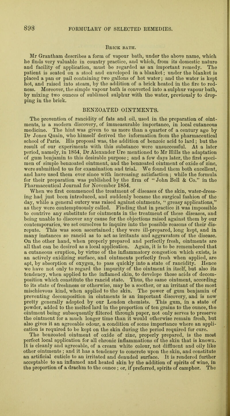 Brick bath. Mr Grantham describes a form of vapour bath, under the above name, which he finds very valuable in country practice, and which, from its domestic nature and facility of application, must be regarded as an important remedy. The patient is seated on a stool and enveloped in a blanket; under the blanket is placed a pan or pail containing two gallons of hot water; and the water is kept hot, and raised into steam, by the addition of a brick heated in the fire to red- ness. Moreover, the simple vapour bath is converted into a sulphur vapour bath, by mixing two ounces of sublimed sulphur with the water, previously to drop- ping in the brick. BENZOATED OINTMENTS. The prevention of rancidity of fats and oil, used in the preparation of oint- ments, is a modern discovery, of immeasurable importance, in local cutaneous medicine. The hint was given to us more than a quarter of a century ago by Dr Jones Quain, who himself derived the information from the pharmaceutical school of Paris. His proposal was, the addition of benzoic acid to lard; but the result of our experiments with this substance were unsuccessful. At a later period, namely, in 1854, Dr Alexander Ure mentioned to Mr Hills the adaptation of gum benjamin to this desirable purpose; and a few days later, the first speci- men of simple benzoated ointment, and the benzoated ointment of oxide of zinc, were submitted to us for examination and trial. We found them both excellent, and have used them ever since with increasing satisfaction ; while the formula for their preparation was published by the firm of  John Bell & Co. in the Pharmaceutical Journal for November 1854. When we first commenced the treatment of diseases of the skin, water-dress- ing had just been introduced, and suddenly became the surgical fashion of the day, wliile a general outcry was raised against ointments,  greasy applications, as they were contemptuously called. Finding that in practice it was impossible to contrive any substitute for ointments in the treatment of these diseases, and being unable to discover any cause for the objections raised against them by our contemporaries, we set ourselves to inquire into the possible reasons of their dis- repute. This was soon ascertained; they were ill-prepared, long kept, and in many instances so rancid as to act as irritants and aggravators of the disease. On the other hand, when properly prepared and perfectly fresh, ointments are all that can be desired as a local application. Again, it is to be remembered that a cutaneous eruption, by virtue of the inflammatory congestion which exists, is an actively oxidizing surface, and ointments perfectly fresh when applied, are apt, by absorption of oxygen, to pass quickly into a state of rancidity. Hence we have not only to regard the impurity of the ointment in itself, but also its tendency, when applied to the inflamed skin, to develope those acids of decom- position which constitute the rancid state. Thus, the same ointment, according to its state of freshness or otherwise, may be a soother, or an irritant of the most mischievous kind, when applied to the skin. The power of gum benjamin of preventing decomposition in ointments is an important discovery, and is now pretty generally adopted by our London chemists. This gum, in a state of powder, added to the melted lard in the proportion of ten grains to the ounce, the ointment being subsequently filtered through paper, not only serves to preserve the ointment for a much longer time than it would otherwise remain fresh, but also gives it an agreeable odour, a condition of some importance where an appli- cation is required to be kept on the skin during the period required for cure. The benzoated ointment of oxide of zinc, properly prepared, is the most perfect local application for all chronic inflammations of the skin that is known. It is cleanly and agreeable, of a cream white colour, not diffluent and oily like other ointments ; and it has a tendency to concrete upon the skin, and constitute an artificial cuticle to an irritated and denuded surface. It is rendered further acceptable to an inflamed and heated skin by the addition of spirits of wine, in the proportion of a drachm to the ounce ; or, if preferred, spirits of camphor. The