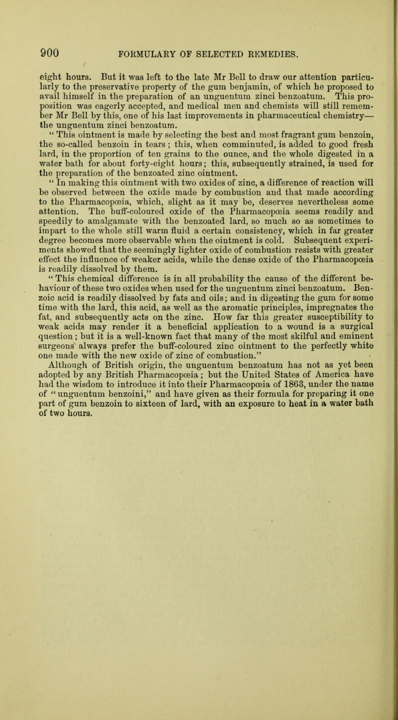 eight hours. But it was left to the late Mr Bell to draw our attention particu- larly to the preservative property of the gum benjamin, of which he proposed to avail himself in the preparation of an unguentum zinci benzoatum. This pro- position was eagerly accepted, and medical men and chemists will still remem- ber Mr Bell by this, one of his last improvements in pharmaceutical chemistry— the unguentum zinci benzoatum.  This ointment is made by selecting the best and most fragrant gum benzoin, the so-called benzoin in tears ; this, when comminuted, is added to good fresh lard, in the proportion of ten grains to the ounce, and the whole digested in a water bath for about forty-eight hours; this, subsequently strained, is used for the preparation of the benzoated zinc ointment.  In making this ointment with two oxides of zinc, a difference of reaction will be observed between the oxide made by combustion and that made according to the Pharmacopoeia, which, slight as it may be, deserves nevertheless some attention. The buff-coloured oxide of the Pharmacopoeia seems readily and speedily to amalgamate with the benzoated lard, so much so as sometimes to impart to the whole still warm fluid a certain consistency, which in far greater degree becomes more observable when the ointment is cold. Subsequent experi- ments showed that the seemingly lighter oxide of combustion resists with greater effect the influence of weaker acids, while the dense oxide of the Pharmacopoeia is readily dissolved by them.  This chemical difference is in all probability the cause of the different be- haviour of these two oxides when used for the unguentum zinci benzoatum. Ben- zoic acid is readily dissolved by fats and oils; and in digesting the gum for some time with the lard, this acid, as well as the aromatic principles, impregnates the fat, and subsequently acts on the zinc. How far this greater susceptibility to weak acids may render it a beneficial application to a wound is a surgical question; but it is a well-known fact that many of the most skilful and eminent surgeons' always prefer the buff-coloured zinc ointment to the perfectly white one made with the new oxide of zinc of combustion. Although of British origin, the unguentum benzoatum has not as yet been adopted by any British Pharmacopoeia; but the United States of America have had the wisdom to introduce it into their Pharmacopoeia of 1863, under the name of  unguentum benzoini, and have given as their formula for preparing it one part of gum benzoin to sixteen of lard, with an exposure to heat in a water bath of two hours.