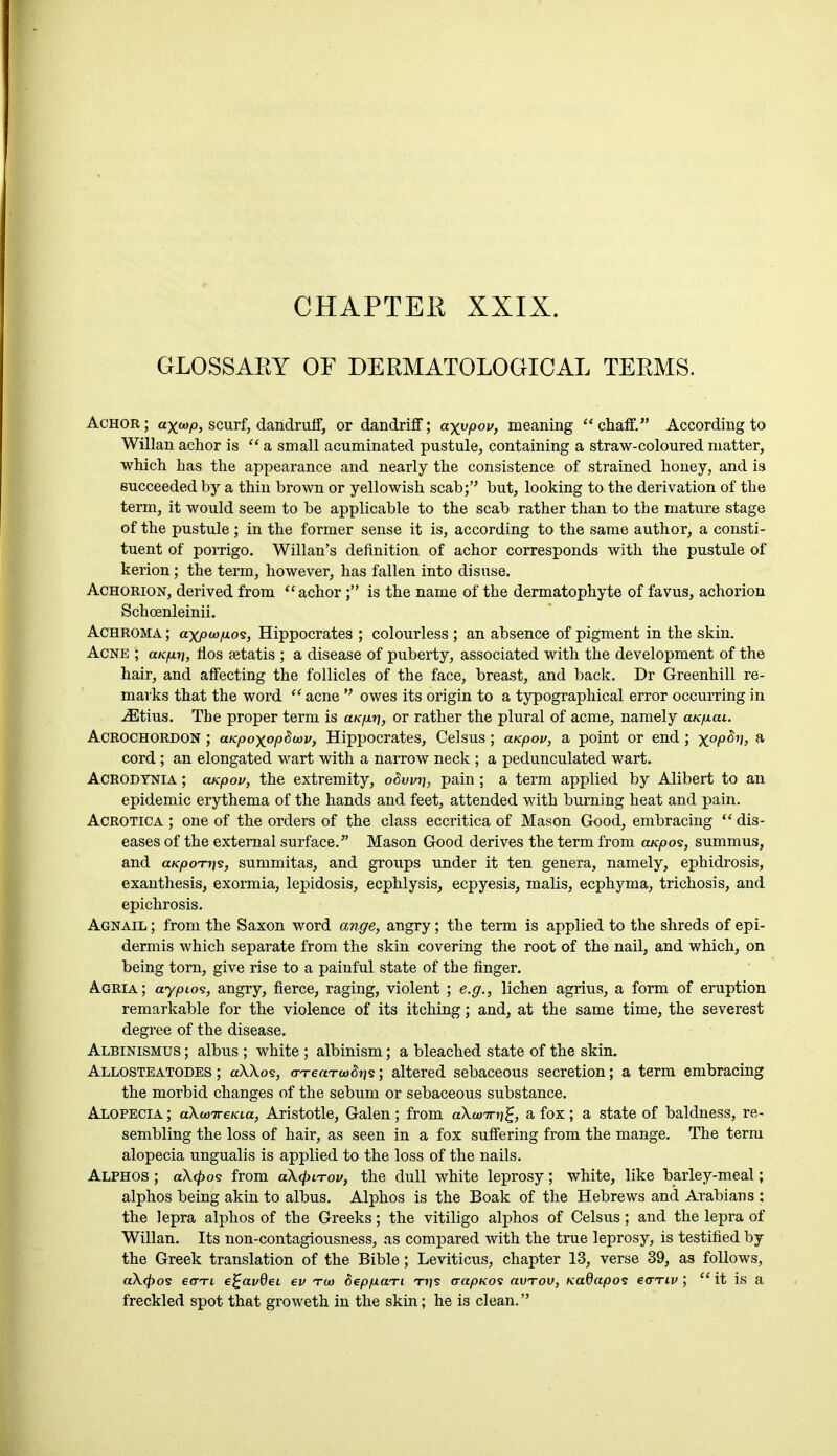 CHAPTER XXIX. GLOSSAEY OF DERMATOLOGICAL TEEMS. Achor ; ax<*>p, scurf, dandruff, or dandriff; a^ypov, meaning  chaff. According to Willan achor is  a small acuminated pustule, containing a straw-coloured matter, which has the appearance and nearly the consistence of strained honey, and is succeeded by a thin brown or yellowish scab; but, looking to the derivation of the term, it would seem to be applicable to the scab rather than to the mature stage of the pustule ; in the former sense it is, according to the same author, a consti- tuent of porrigo. Willan's definition of achor corresponds with the pustule of kerion; the term, however, has fallen into disuse. Achorion, derived from achor ; is the name of the dermatophyte of favus, achorion Schoenleinii. Achroma ; axpwfioi, Hippocrates ; colourless ; an absence of pigment in the skin. Acne ; aicp.r), fios setatis ; a disease of puberty, associated with the development of the hair, and affecting the follicles of the face, breast, and back. Dr Greenhill re- marks that the word acne  owes its origin to a typographical error occurring in jEtius. The proper term is clk^y], or rather the plural of acme, namely aucfxai. Acrochordon ; aicpoxopdoov, Hippocrates, Celsus; aicpov, a point or end; x°P&yh a cord ; an elongated wart with a narrow neck ; a pedunculated wart. Acrodtnia ; cucpov, the extremity, oSwr), pain ; a term applied by Alibert to an epidemic erythema of the hands and feet, attended with burning heat and pain. Acrotica ; one of the orders of the class eccritica of Mason Good, embracing  dis- eases of the external surface. Mason Good derives the term from cucpos, summus, and a/c/ooTtjs, summitas, and groups under it ten genera, namely, ephidrosis, exanthesis, exormia, lepidosis, ecphlysis, ecpyesis, malis, ecphyma, trichosis, and epichrosis. Agnail ; from the Saxon word ange, angry; the term is applied to the shreds of epi- dermis which separate from the skin covering the root of the nail, and which, on being torn, give rise to a painful state of the finger. Agria; aypLo<s, angry, fierce, raging, violent ; e.g., lichen agrius, a form of eruption remarkable for the violence of its itching; and, at the same time, the severest degree of the disease. Albinismus ; albus ; white ; albinism; a bleached state of the skin. Allosteatodes ; a\\os, <rTeaT-a><5fjs; altered sebaceous secretion; a term embracing the morbid changes of the sebum or sebaceous substance. Alopecia ; akwireKia, Aristotle, Galen ; from aXunri]^, a fox ; a state of baldness, re- sembling the loss of hair, as seen in a fox suffering from the mange. The term alopecia ungualis is applied to the loss of the nails. Alphos ; a\<po<s from a\<pLTov, the dull white leprosy; white, like barley-meal; alphos being akin to albus. Alphos is the Boak of the Hebrews and Arabians ; the lepra alphos of the Greeks; the vitiligo alphos of Celsus; and the lepra of Willan. Its non-contagiousness, as compared with the true leprosy, is testified by the Greek translation of the Bible; Leviticus, chapter 13, verse 39, as follows, a\<po<£ €(tti e^avdeL ev tod b~epp.ct.Ti Trjs crapKos avTov, Kadapos e&Tiv ; ' it is a freckled spot that groweth in the skin; he is clean.