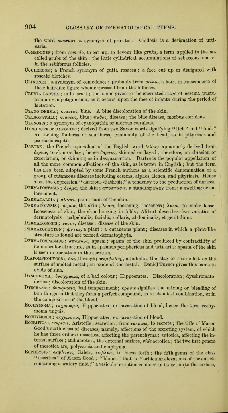 the word Kvt)<rp.p<s, a synonym of pruritus. Cnidosis is a designation of urti- caria. Comedones ; from comedo, to eat up, to devour like grubs, a term applied to the so- called grubs of the skin ; the little cylindrical accumulations of sebaceous matter in the sebiferous follicles. Couperose ; a French synonym of gutta rosacea; a face cut up or disfigured with roseate blotches. Crinones ; a synonym of comedones ; probably from crinis, a hair, in consequence of their hair-like figure when expressed from the follicles. Crusta lactea ; milk crust; the name given to the encrusted stage of eczema piistu- losum or impetiginosuin, as it occurs upon the face of infants during the period of lactation. Cyano-derma ; Kvaveo<s, blue. A blue discoloration of the skin. Cyanopathia ; Kvaveos, blue ; iraOos, disease ; the blue disease, morbus coeruleus. Cyanosis ; a synonym of cyanopathia or morbus coeruleus. Dandruff or dandriff ; derived from two Saxon words signifying itch and  foul. An itching foulness or scurfiness, commonly of the head, as in pityriasis and psoriasis capitis. Dartre ; the French equivalent of the English word tetter; apparently derived from Sepeiv, to skin or flay; hence SapTos, skinned or flayed; therefore, an abrasion or excoriation, or skinning as in desquamation. Dartre is the popular appellation of all the more common affections of the skin, as is tetter in English ; but the term has also been adopted by some French authors as a scientific denomination of a group of cutaneous diseases including eczema, alphos, lichen, and pityriasis. Hence also, the expression dartrous diathesis, a tendency to the production of dartres. Dermapostasis ; depfia, the skin ; airocrr avis, a standing away from ; a swelling or en- largement. Dermatalgia ; aAyos, pain ; pain of the skin. Dermatolysis ; Sepp.a, the skin; Xuo-ts, loosening, looseness; Xveiv, to make loose. Looseness of skin, the skin hanging in folds; Alibert describes five varieties of dermatolysis : palpebralis, facialis, collaris, abdominalis, et genitalium. Dermatonosis ; vo<ros, disease ; disease of the skin. Dermatophyton ; <pv-rov, a plant; a cutaneous plant; diseases in which a plant-like structure is found are termed dermatophyta. Dermatospasmus ; arTrao-p.os, spasm ; spasm of the skin produced by contractility of its muscular structure, as in spasmus periphericus and urticaria ; spasm of the skin is seen in operation in the scrotum. Diapompholygos ; Sia, through; Trop.<po\v£, a bubble ; the slag or scoriae left on the surface of melted metal; an oxide of the metal. Daniel Turner gives this name to oxide of zinc. Dyschroma; Svaxp(op.a, of a bad colour; Hippocrates. Discoloration ; dyschromato- derma ; discoloration of the skin. Dyscrasis ; SvcrKpaana, bad temperament; Kpaaris signifies the mixing or blending of two things so that they form a perfect compound, as in chemical combination, or in the composition of the blood. Ecchymoma ; eKxvp.wp.a, Hippocrates ; extravasation of blood, hence the term ecchy- moma unguis. Ecchymosis ; eKxvfJLUHTis, Hippocrates ; extravasation of blood. Eccritica ; €KKpi<TL<z, Aristotle ; secretion ; from exKpivw, to secrete ; the title of Mason Good's sixth class of diseases, namely, affections of the secreting system, of which he has three orders : mesotica, affecting the parenchyma; catotica, affecting the in- ternal surface ; and acrotica, the external surface, vide acrotica ; the two first genera of mesotica are, polysarcia and emphyma. Ecphlysis ; €K<p\v(ri<s, Galen; eKcpXvco, to burst forth; the fifth genus of the class eccritica of Mason Good ; blains, that is orbicular elevations of the cuticle containing a watery fluid ; a vesicular eruption confined in its action to the surface,