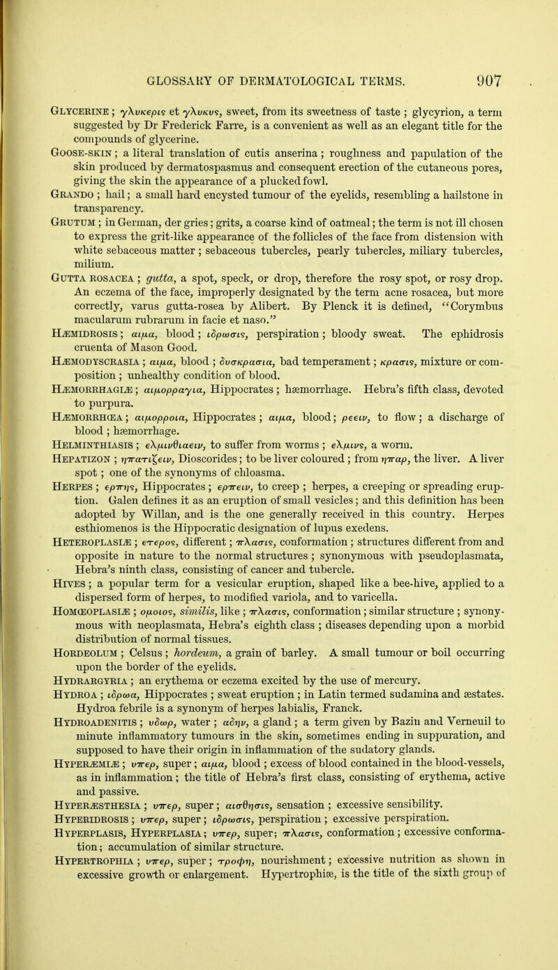 Glycerine ; yXvKepis et yXu/cu?, sweet, from its sweetness of taste ; glycyrion, a term suggested by Dr Frederick Farre, is a convenient as well as an elegant title for the compounds of glycerine. Goose-skin ; a literal translation of cutis anserina; roughness and papulation of the skin produced by dermatospasmus and consequent erection of the cutaneous pores, giving the skin the appearance of a plucked fowl. Grando ; hail; a small hard encysted tumour of the eyelids, resembling a hailstone in transparency. Grutum ; in German, der gries; grits, a coarse kind of oatmeal; the term is not ill chosen to express the grit-like appearance of the follicles of the face from distension with white sebaceous matter ; sebaceous tubercles, pearly tubercles, miliary tubercles, milium. Gutta rosacea ; gutta, a spot, speck, or drop, therefore the rosy spot, or rosy drop. An eczema of the face, improperly designated by the term acne rosacea, but more correctly, varus gutta-rosea by Alibert. By Plenck it is defined, Corymbus macularum rubrarum in facie et naso. HiEMiDROSis; atyua, blood ; tcJpaxris, perspiration; bloody sweat. The ephidrosis cruenta of Mason Good. HjEMODYSCRASIA ; aifxa, blood ; dva-Kpaana, bad temperament; Kpaaris, mixture or com- position ; unhealthy condition of blood. Hemorrhagic ; aifioppayia, Hippocrates ; haemorrhage. Hebra's fifth class, devoted to purpura. Hemorrhcea; aifioppoia, Hippocrates; aifia, blood; peeiv, to flow; a discharge of blood ; haemorrhage. Helminthiasis ; eXpuvdiaeiv, to suffer from worms ; eXfuvs, a worm. Hepatizon ; ijTraTi£eti/, Dioscorides; to be liver coloured; from nirap, the liver. A liver spot; one of the synonyms of chloasma. Herpes ; epTn)<s, Hippocrates ; epireiv, to creep ; herpes, a creeping or spreading erup- tion. Galen defines it as an eruption of small vesicles; and this definition has been adopted by Willan, and is the one generally received in this country. Herpes esthiomenos is the Hippocratic designation of lupus exedens. Heteroplasle ; e^-epos, different; TrXaa-i^, conformation; structures different from and opposite in nature to the normal structures ; synonymous with pseudoplasmata, Hebra's ninth class, consisting of cancer and tubercle. Hives ; a popular term for a vesicular eruption, shaped like a bee-hive, applied to a dispersed form of herpes, to modified variola, and to varicella. Homoeoplasle ; o/holos, similis, like ; TrXacris, conformation; similar structure ; synony- mous with neoplasmata, Hebra's eighth class ; diseases depending upon a morbid distribution of normal tissues. Hordeolum ; Celsus ; hordeum, a grain of barley. A small tumour or boil occurring upon the border of the eyelids. Hydrargyria ; an erythema or eczema excited by the use of mercury. Hydroa ; L$pcoa, Hippocrates ; sweat eruption ; in Latin termed sudamina and sestates. Hydroa febrile is a synonym of herpes labialis, Franck. Hydro adenitis ; vSwp, water ; adriv, a gland ; a term given by Bazin and Verneuil to minute inflammatory tumours in the skin, sometimes ending in suppuration, and supposed to have their origin in inflammation of the sudatory glands. Hyperemia ; virep, super; aifxa, blood ; excess of blood contained in the blood-vessels, as in inflammation; the title of Hebra's first class, consisting of erythema, active and passive. Hyperesthesia ; virep, super; aia-0Tjcn.s, sensation ; excessive sensibility. Hyperidrosis ; virep, super; i8pu)<ns, perspiration ; excessive perspiration. Hyperplasis, Hyperplasia; virep, super; irXaais, conformation; excessive conforma- tion ; accumulation of similar structure. Hypertrophia ; virep, super; Tpofyi), nourishment; excessive nutrition as shown in excessive growth or enlargement. Hypertrophies, is the title of the sixth group of